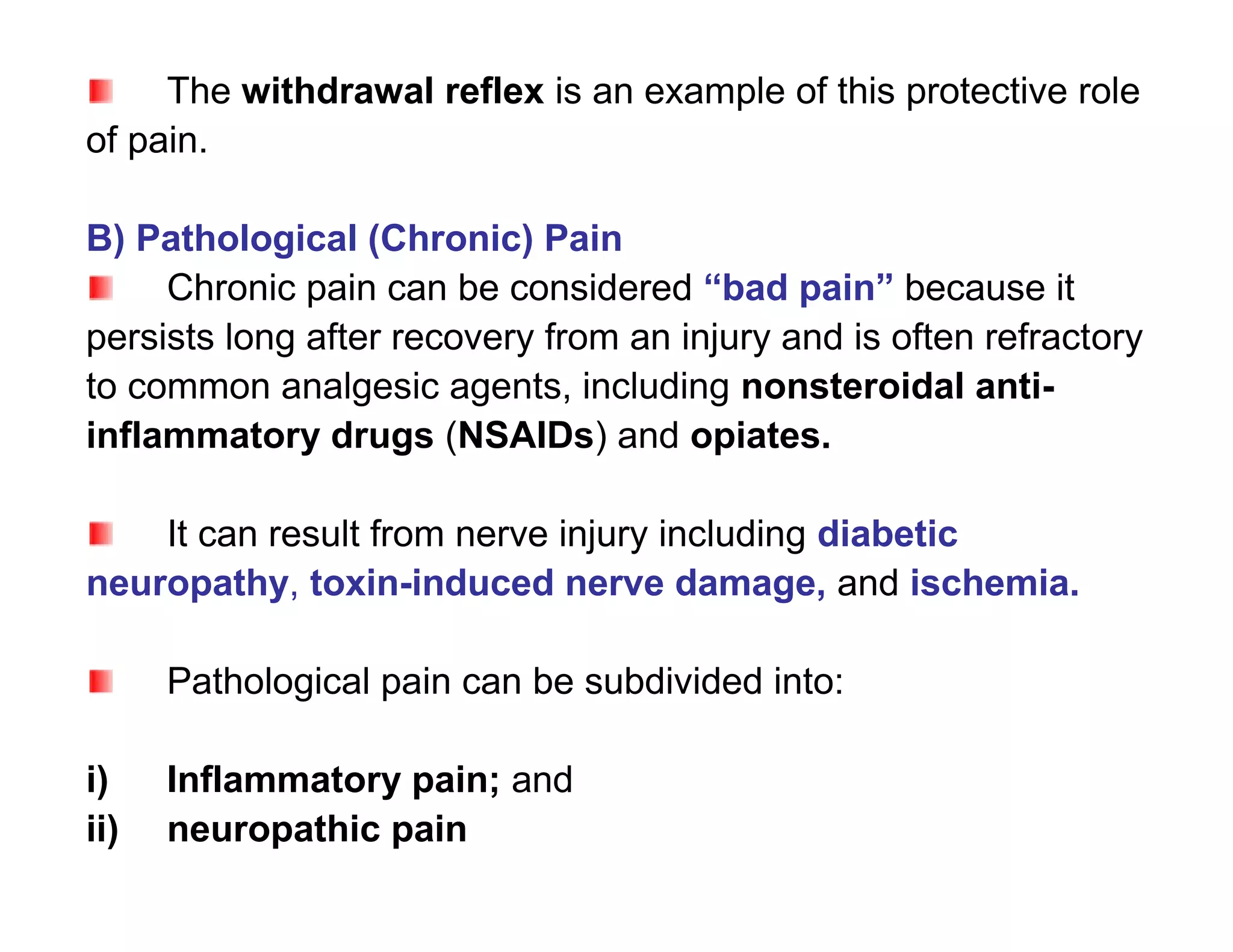 The withdrawal reflex is an example of this protective role
of pain.

B) Pathological (Chronic) Pain
     Chronic pain can be considered “bad pain” because it
persists long after recovery from an injury and is often refractory
to common analgesic agents, including nonsteroidal anti-
inflammatory drugs (NSAIDs) and opiates.

    It can result from nerve injury including diabetic
neuropathy, toxin-induced nerve damage, and ischemia.

      Pathological pain can be subdivided into:

i)    Inflammatory pain; and
ii)   neuropathic pain
 