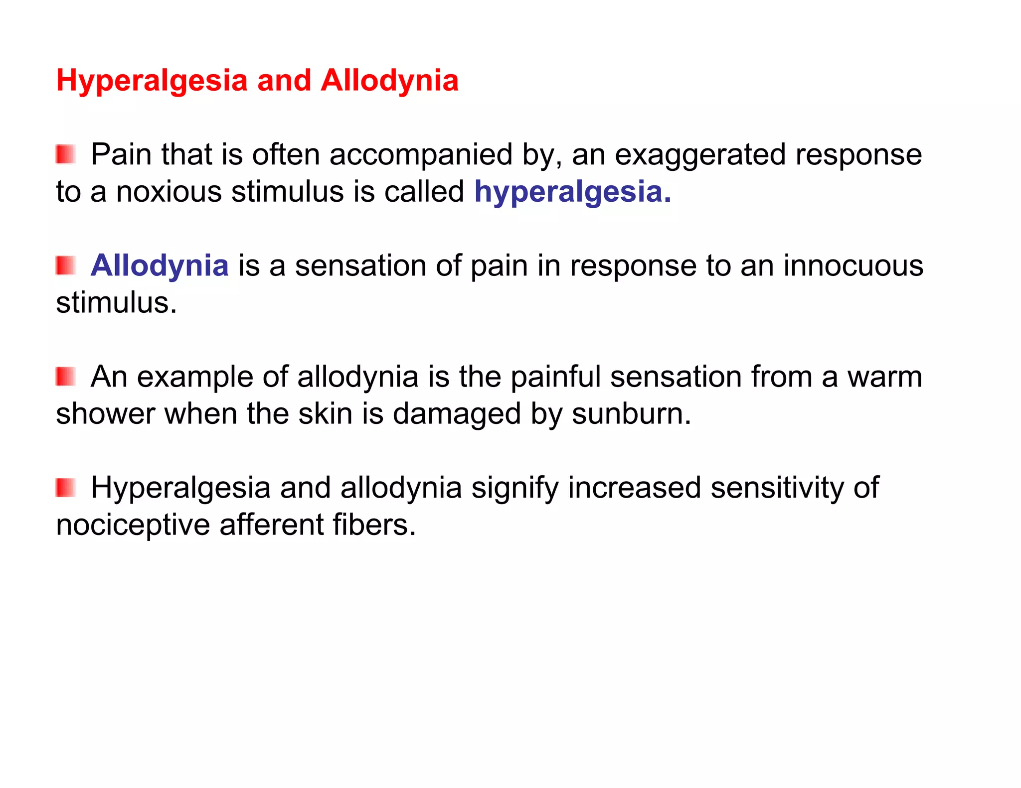 Hyperalgesia and Allodynia

   Pain that is often accompanied by, an exaggerated response
to a noxious stimulus is called hyperalgesia.

   Allodynia is a sensation of pain in response to an innocuous
stimulus.

  An example of allodynia is the painful sensation from a warm
shower when the skin is damaged by sunburn.

  Hyperalgesia and allodynia signify increased sensitivity of
nociceptive afferent fibers.
 