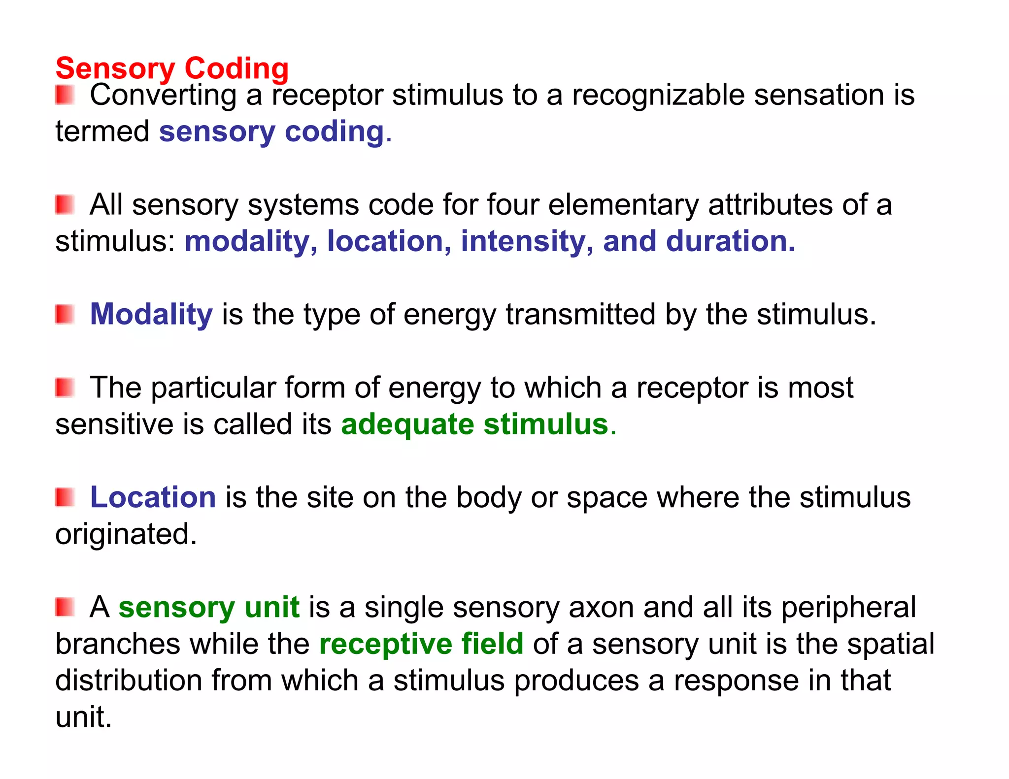 Sensory Coding
   Converting a receptor stimulus to a recognizable sensation is
termed sensory coding.

   All sensory systems code for four elementary attributes of a
stimulus: modality, location, intensity, and duration.

  Modality is the type of energy transmitted by the stimulus.

  The particular form of energy to which a receptor is most
sensitive is called its adequate stimulus.

   Location is the site on the body or space where the stimulus
originated.

   A sensory unit is a single sensory axon and all its peripheral
branches while the receptive field of a sensory unit is the spatial
distribution from which a stimulus produces a response in that
unit.
 
