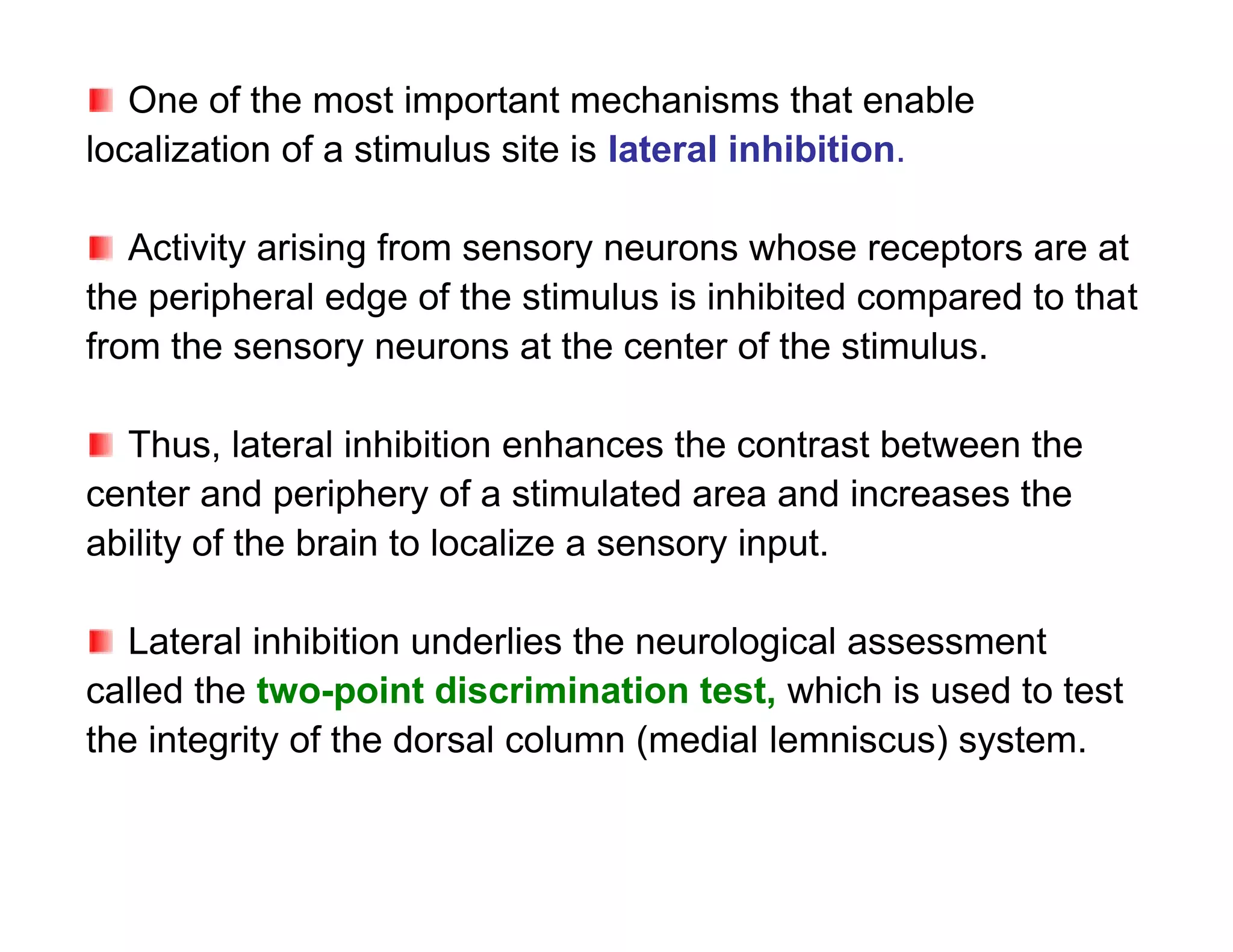 One of the most important mechanisms that enable
localization of a stimulus site is lateral inhibition.

   Activity arising from sensory neurons whose receptors are at
the peripheral edge of the stimulus is inhibited compared to that
from the sensory neurons at the center of the stimulus.

  Thus, lateral inhibition enhances the contrast between the
center and periphery of a stimulated area and increases the
ability of the brain to localize a sensory input.

   Lateral inhibition underlies the neurological assessment
called the two-point discrimination test, which is used to test
the integrity of the dorsal column (medial lemniscus) system.
 