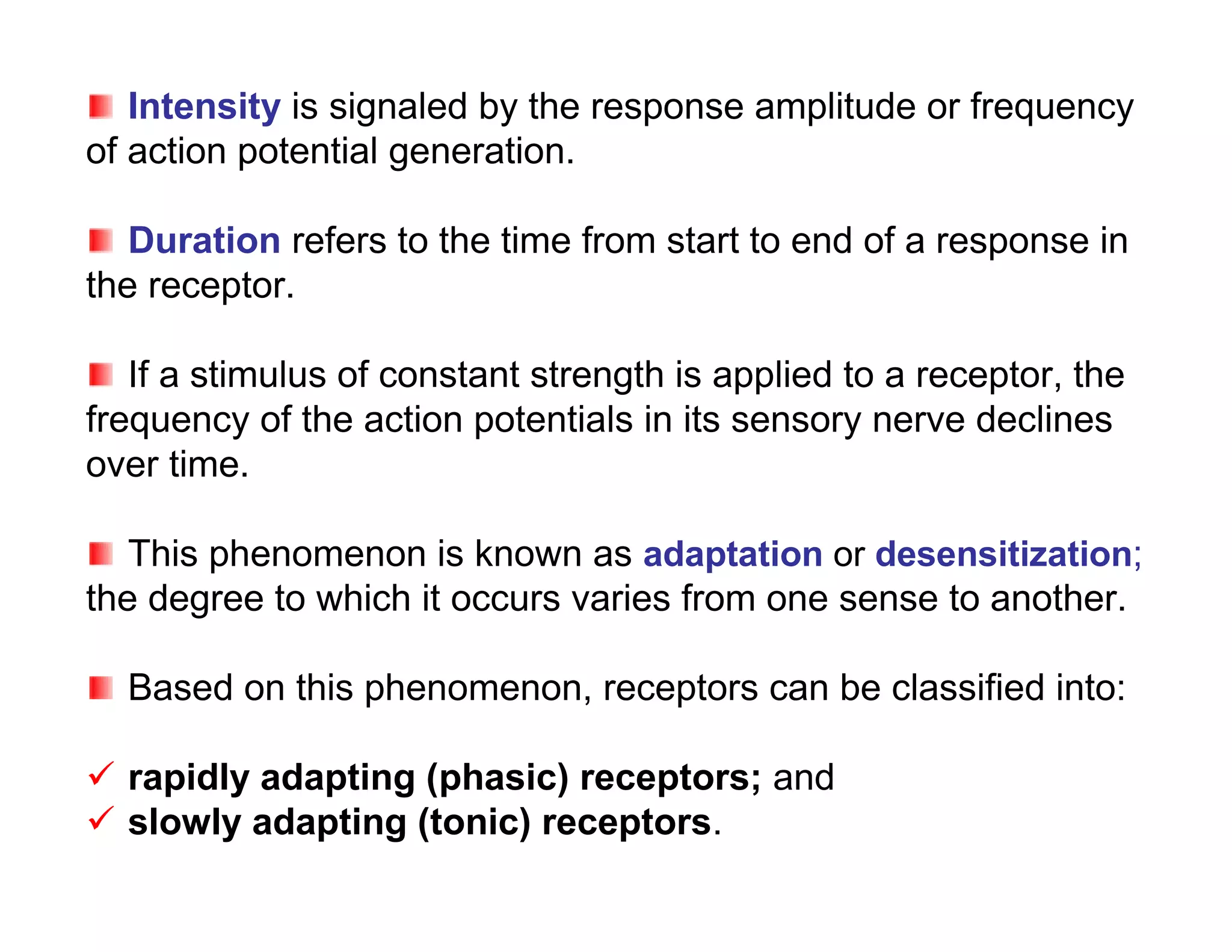 Intensity is signaled by the response amplitude or frequency
of action potential generation.

   Duration refers to the time from start to end of a response in
the receptor.

   If a stimulus of constant strength is applied to a receptor, the
frequency of the action potentials in its sensory nerve declines
over time.

   This phenomenon is known as adaptation or desensitization;
the degree to which it occurs varies from one sense to another.

  Based on this phenomenon, receptors can be classified into:

 rapidly adapting (phasic) receptors; and
 slowly adapting (tonic) receptors.
 
