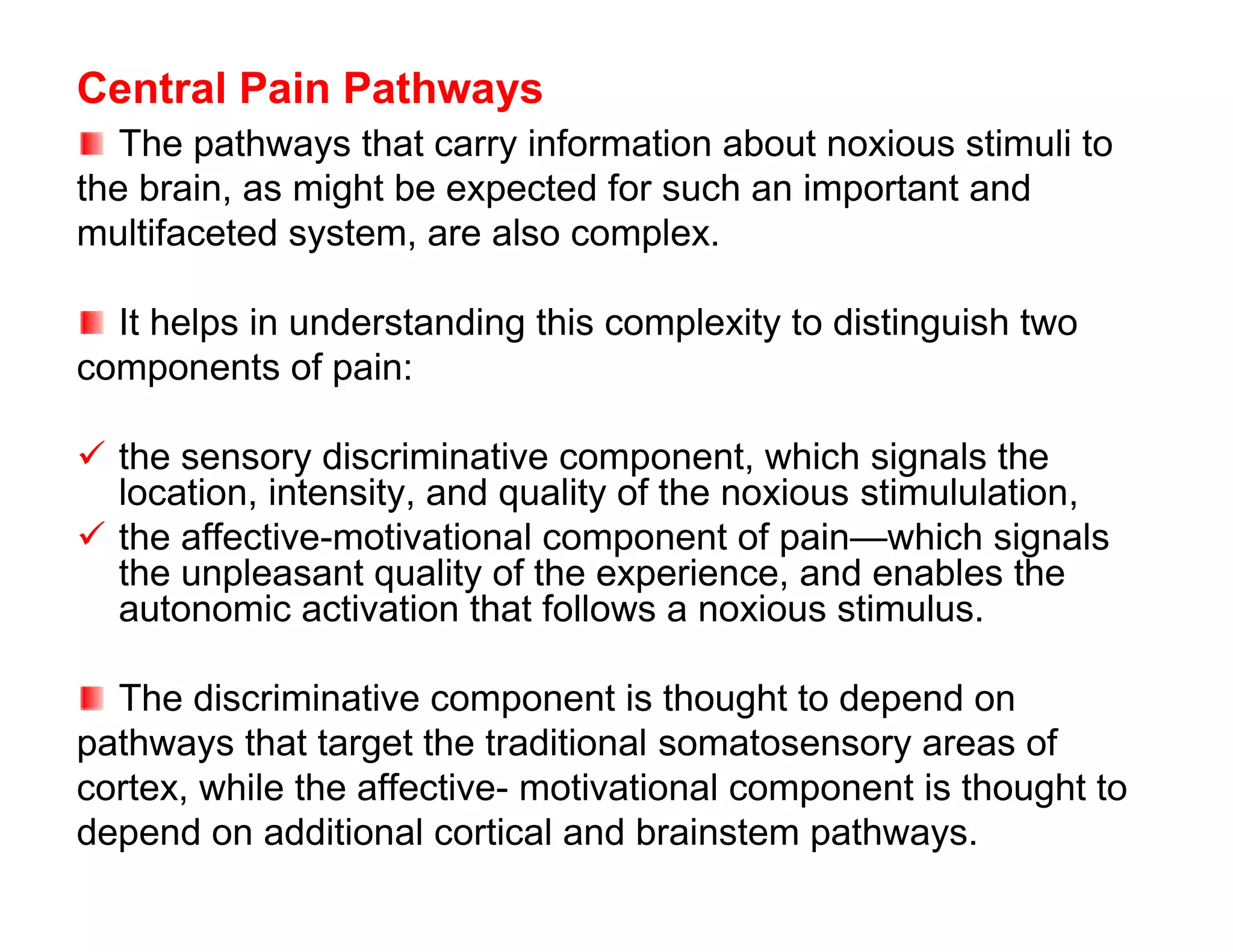 Central Pain Pathways
   The pathways that carry information about noxious stimuli to
the brain, as might be expected for such an important and
multifaceted system, are also complex.

  It helps in understanding this complexity to distinguish two
components of pain:

 the sensory discriminative component, which signals the
  location, intensity, and quality of the noxious stimululation,
 the affective-motivational component of pain—which signals
  the unpleasant quality of the experience, and enables the
  autonomic activation that follows a noxious stimulus.

  The discriminative component is thought to depend on
pathways that target the traditional somatosensory areas of
cortex, while the affective- motivational component is thought to
depend on additional cortical and brainstem pathways.
 