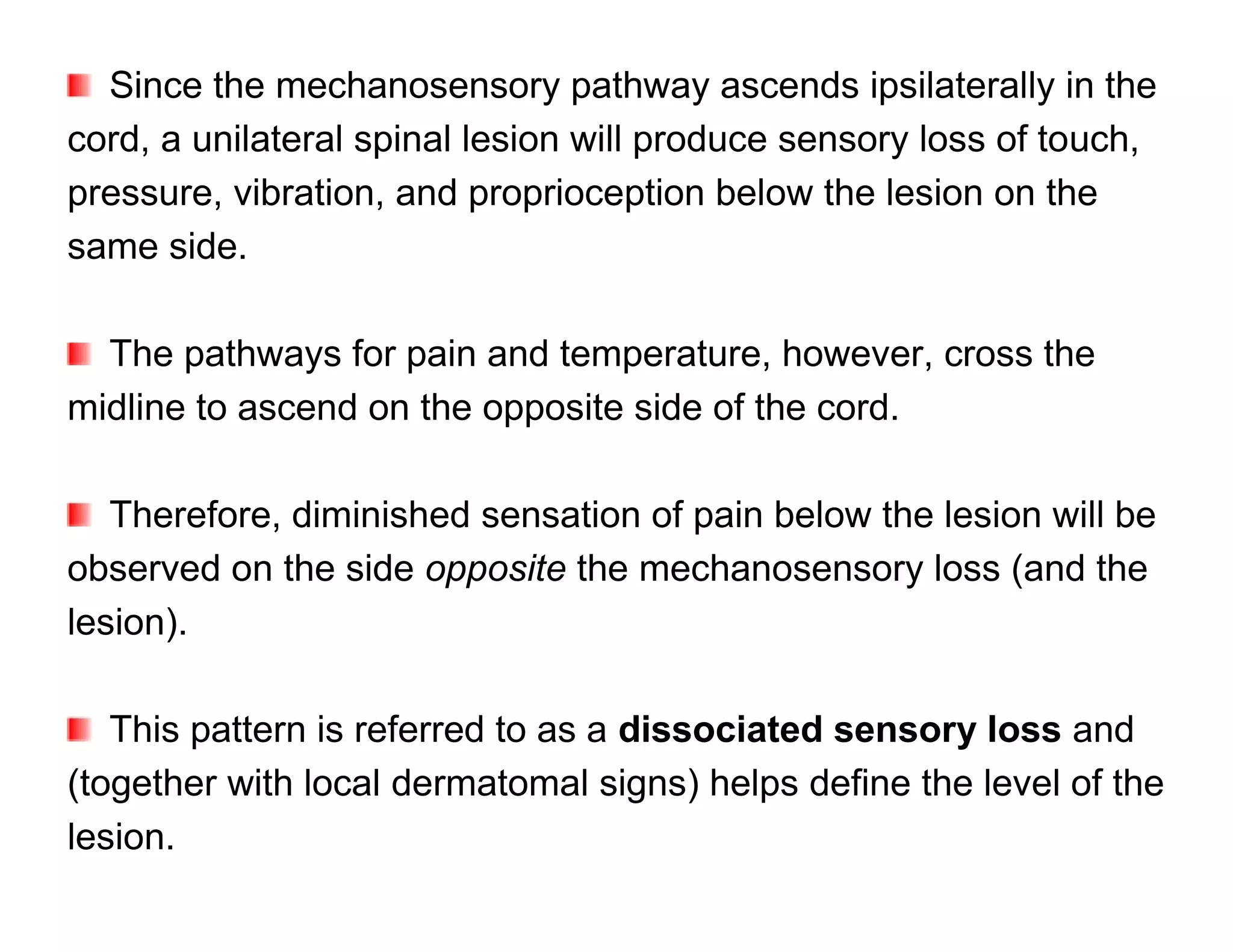 Since the mechanosensory pathway ascends ipsilaterally in the
cord, a unilateral spinal lesion will produce sensory loss of touch,
pressure, vibration, and proprioception below the lesion on the
same side.

  The pathways for pain and temperature, however, cross the
midline to ascend on the opposite side of the cord.

   Therefore, diminished sensation of pain below the lesion will be
observed on the side opposite the mechanosensory loss (and the
lesion).

   This pattern is referred to as a dissociated sensory loss and
(together with local dermatomal signs) helps define the level of the
lesion.
 