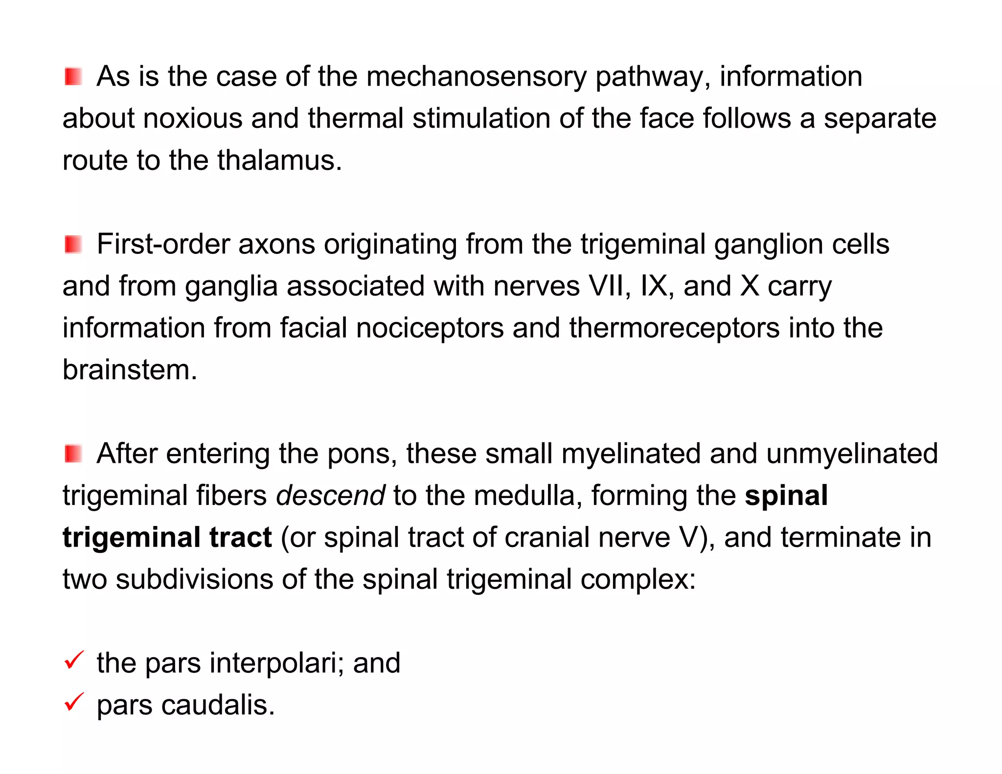 As is the case of the mechanosensory pathway, information
about noxious and thermal stimulation of the face follows a separate
route to the thalamus.

   First-order axons originating from the trigeminal ganglion cells
and from ganglia associated with nerves VII, IX, and X carry
information from facial nociceptors and thermoreceptors into the
brainstem.

    After entering the pons, these small myelinated and unmyelinated
trigeminal fibers descend to the medulla, forming the spinal
trigeminal tract (or spinal tract of cranial nerve V), and terminate in
two subdivisions of the spinal trigeminal complex:

 the pars interpolari; and
 pars caudalis.
 