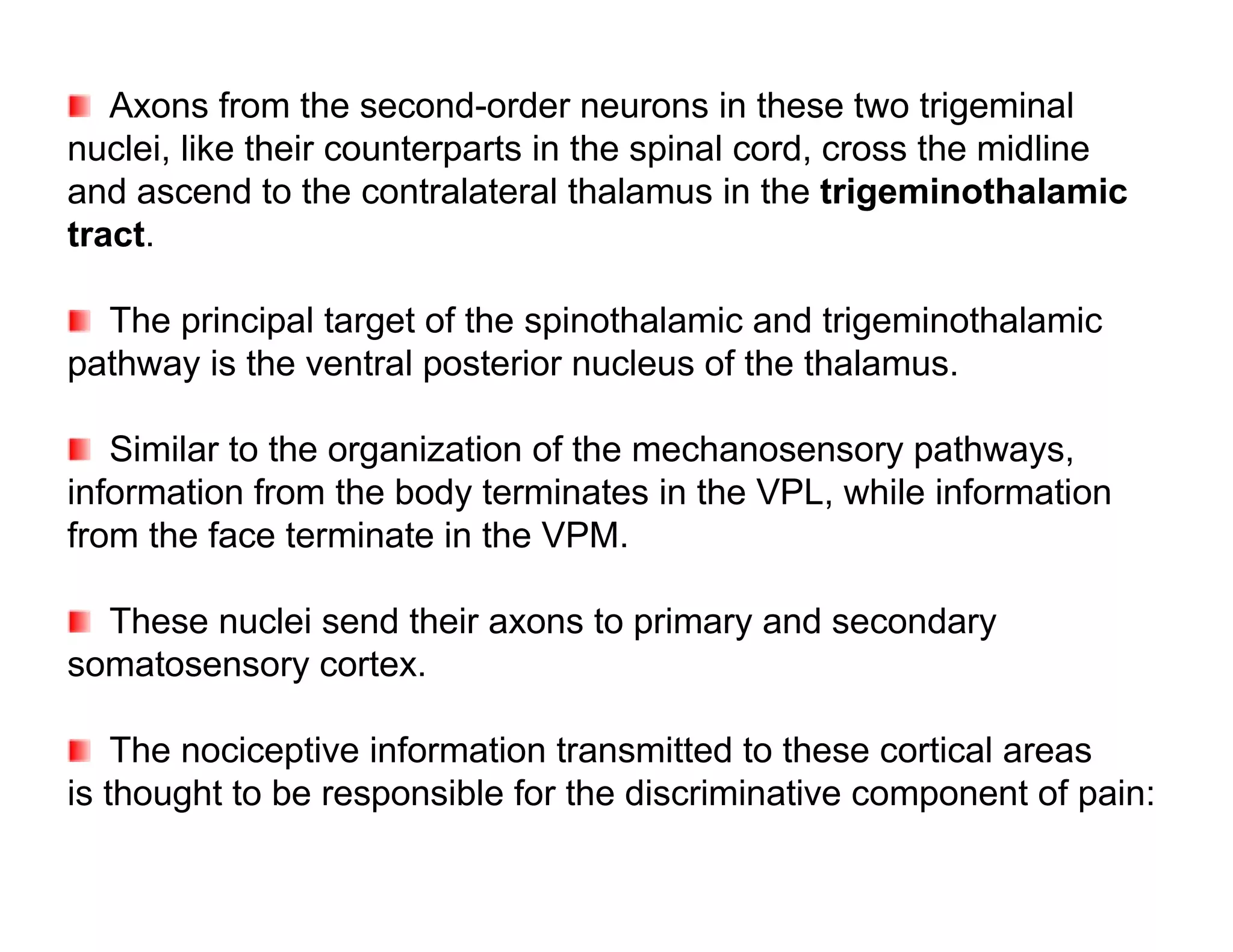 Axons from the second-order neurons in these two trigeminal
nuclei, like their counterparts in the spinal cord, cross the midline
and ascend to the contralateral thalamus in the trigeminothalamic
tract.

  The principal target of the spinothalamic and trigeminothalamic
pathway is the ventral posterior nucleus of the thalamus.

   Similar to the organization of the mechanosensory pathways,
information from the body terminates in the VPL, while information
from the face terminate in the VPM.

  These nuclei send their axons to primary and secondary
somatosensory cortex.

    The nociceptive information transmitted to these cortical areas
is thought to be responsible for the discriminative component of pain:
 
