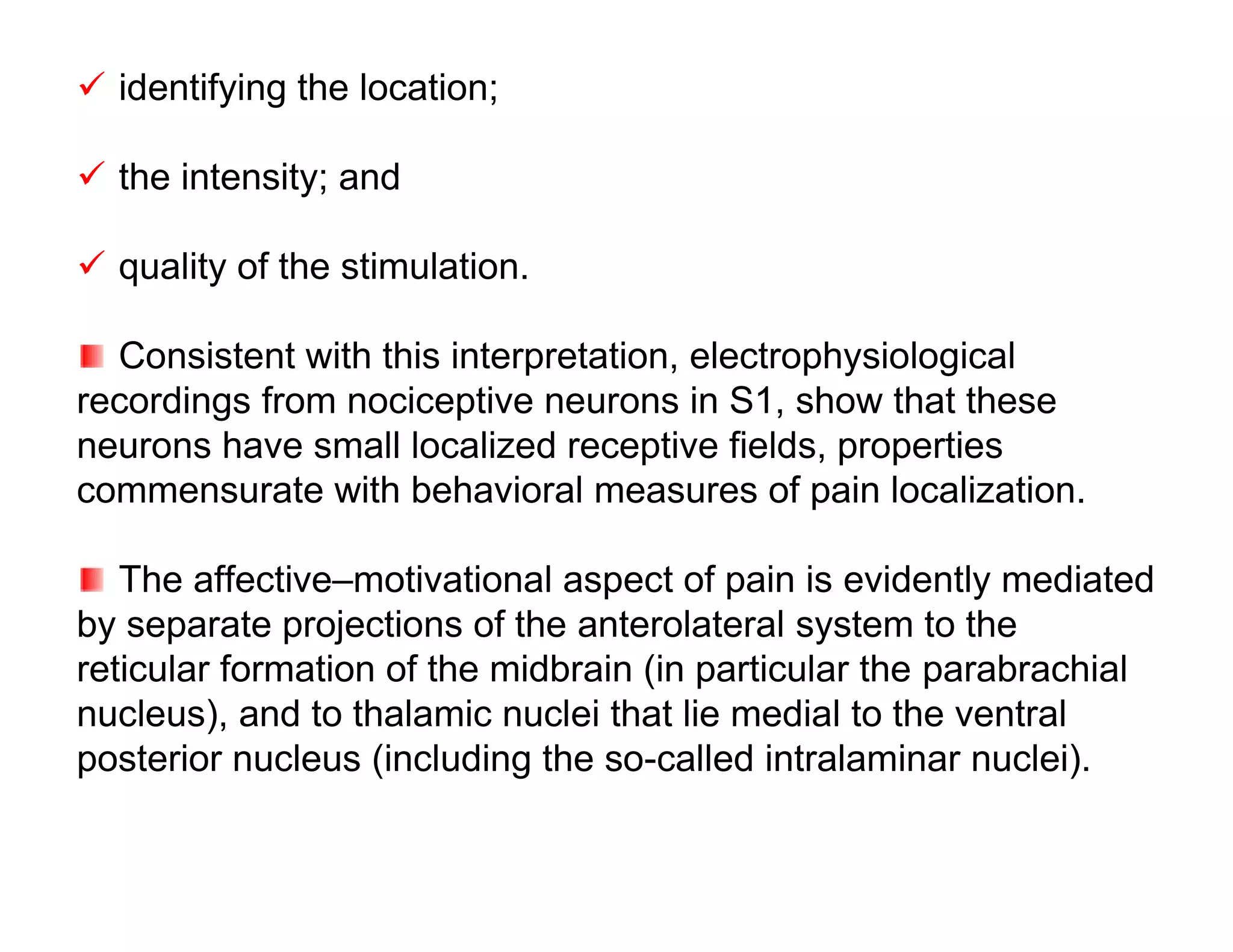  identifying the location;

 the intensity; and

 quality of the stimulation.

  Consistent with this interpretation, electrophysiological
recordings from nociceptive neurons in S1, show that these
neurons have small localized receptive fields, properties
commensurate with behavioral measures of pain localization.

   The affective–motivational aspect of pain is evidently mediated
by separate projections of the anterolateral system to the
reticular formation of the midbrain (in particular the parabrachial
nucleus), and to thalamic nuclei that lie medial to the ventral
posterior nucleus (including the so-called intralaminar nuclei).
 