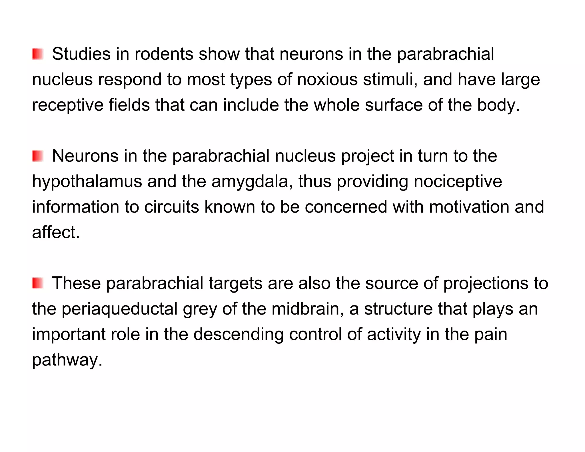 Studies in rodents show that neurons in the parabrachial
nucleus respond to most types of noxious stimuli, and have large
receptive fields that can include the whole surface of the body.

   Neurons in the parabrachial nucleus project in turn to the
hypothalamus and the amygdala, thus providing nociceptive
information to circuits known to be concerned with motivation and
affect.

   These parabrachial targets are also the source of projections to
the periaqueductal grey of the midbrain, a structure that plays an
important role in the descending control of activity in the pain
pathway.
 
