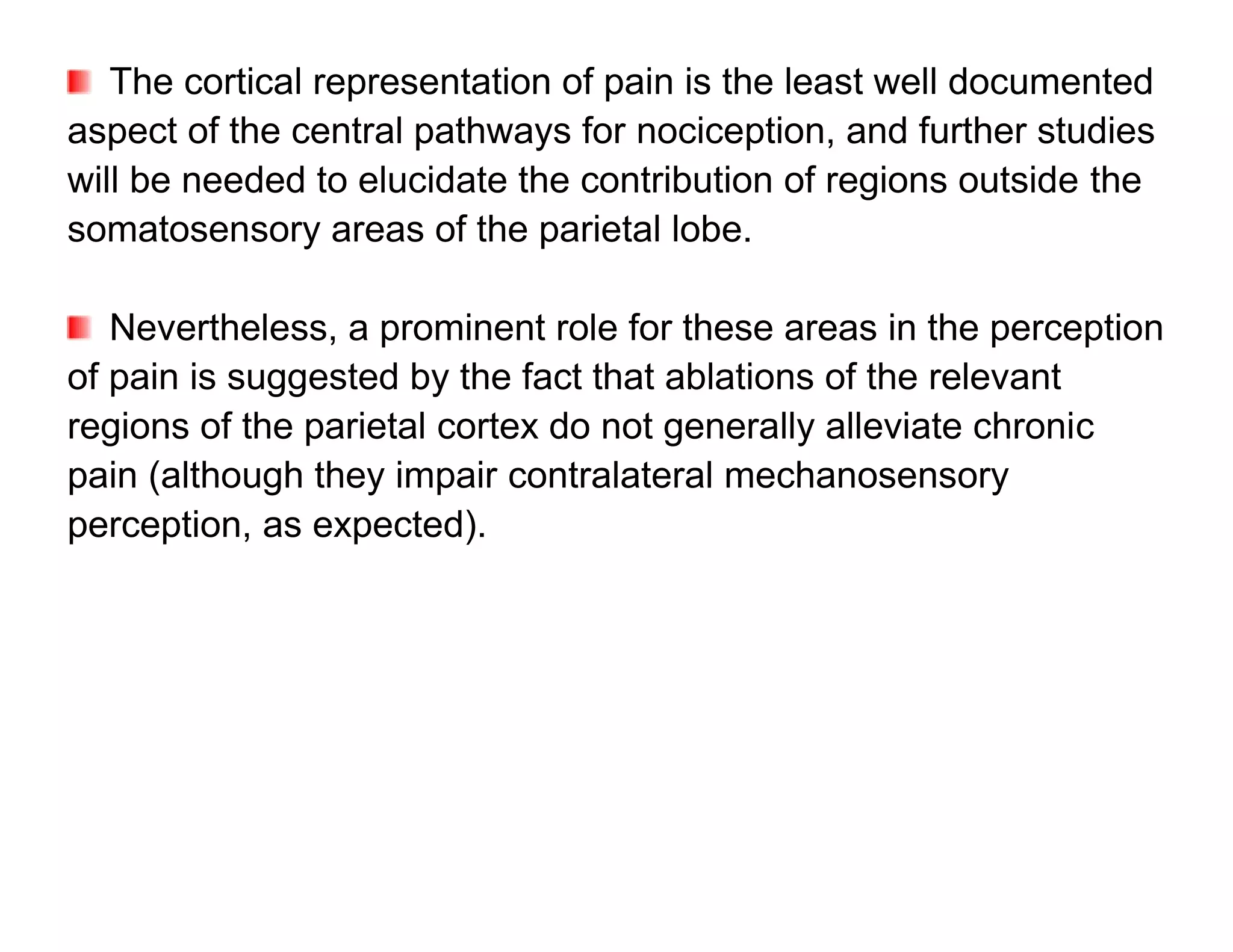 The cortical representation of pain is the least well documented
aspect of the central pathways for nociception, and further studies
will be needed to elucidate the contribution of regions outside the
somatosensory areas of the parietal lobe.

   Nevertheless, a prominent role for these areas in the perception
of pain is suggested by the fact that ablations of the relevant
regions of the parietal cortex do not generally alleviate chronic
pain (although they impair contralateral mechanosensory
perception, as expected).
 