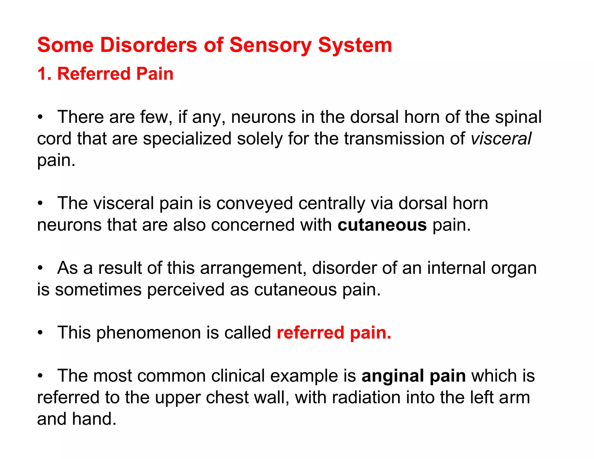 Some Disorders of Sensory System
1. Referred Pain

• There are few, if any, neurons in the dorsal horn of the spinal
cord that are specialized solely for the transmission of visceral
pain.

• The visceral pain is conveyed centrally via dorsal horn
neurons that are also concerned with cutaneous pain.

• As a result of this arrangement, disorder of an internal organ
is sometimes perceived as cutaneous pain.

• This phenomenon is called referred pain.

• The most common clinical example is anginal pain which is
referred to the upper chest wall, with radiation into the left arm
and hand.
 