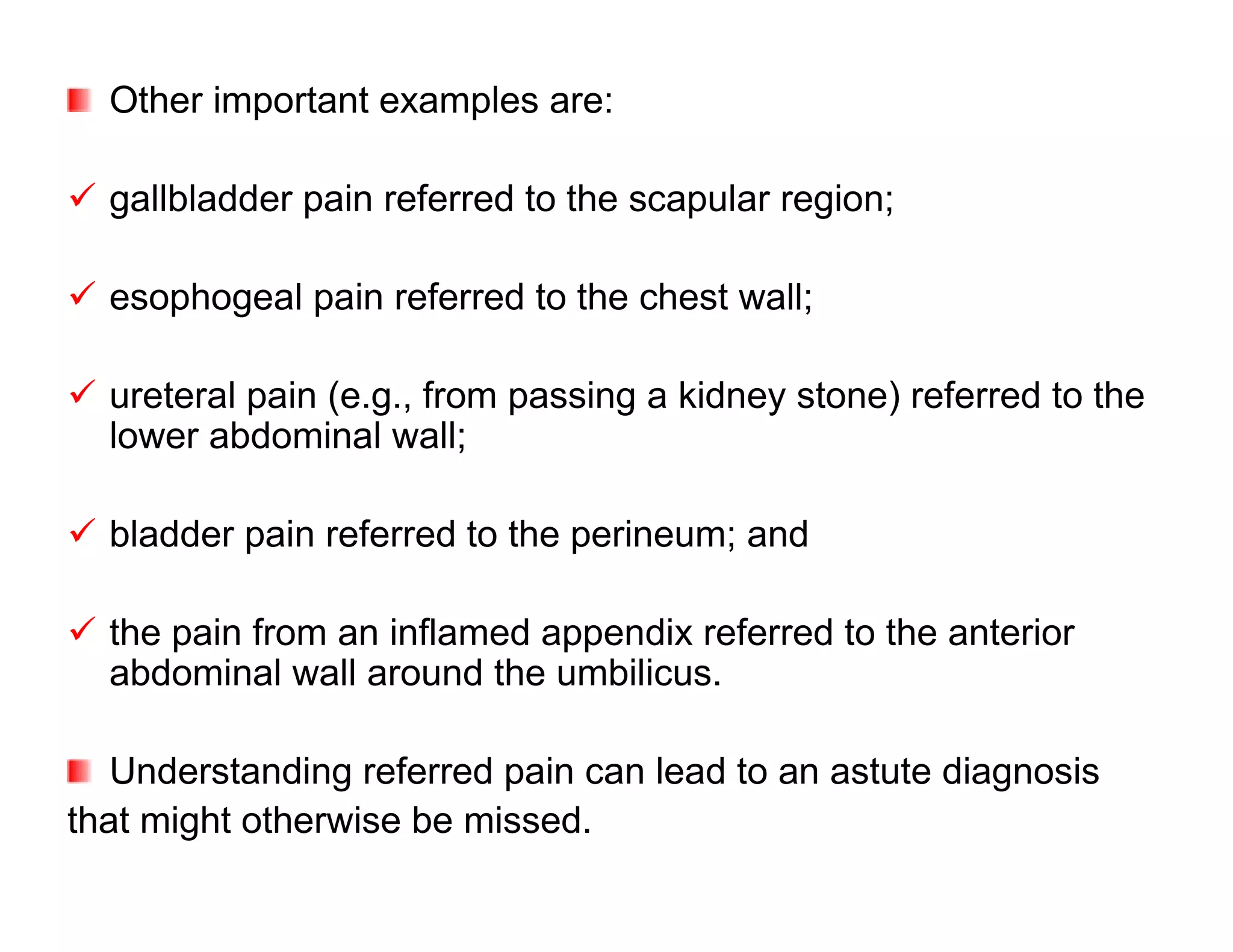 Other important examples are:

 gallbladder pain referred to the scapular region;

 esophogeal pain referred to the chest wall;

 ureteral pain (e.g., from passing a kidney stone) referred to the
  lower abdominal wall;

 bladder pain referred to the perineum; and

 the pain from an inflamed appendix referred to the anterior
  abdominal wall around the umbilicus.

   Understanding referred pain can lead to an astute diagnosis
that might otherwise be missed.
 