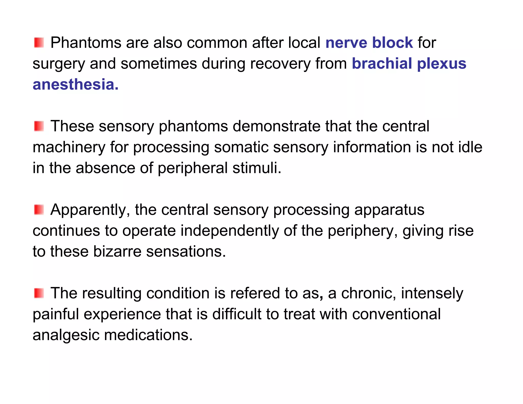 Phantoms are also common after local nerve block for
surgery and sometimes during recovery from brachial plexus
anesthesia.

   These sensory phantoms demonstrate that the central
machinery for processing somatic sensory information is not idle
in the absence of peripheral stimuli.

   Apparently, the central sensory processing apparatus
continues to operate independently of the periphery, giving rise
to these bizarre sensations.

  The resulting condition is refered to as, a chronic, intensely
painful experience that is difficult to treat with conventional
analgesic medications.
 