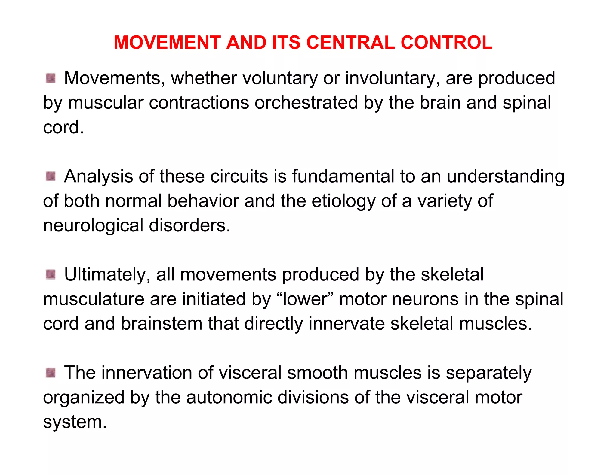 MOVEMENT AND ITS CENTRAL CONTROL
  Movements, whether voluntary or involuntary, are produced
by muscular contractions orchestrated by the brain and spinal
cord.

   Analysis of these circuits is fundamental to an understanding
of both normal behavior and the etiology of a variety of
neurological disorders.

  Ultimately, all movements produced by the skeletal
musculature are initiated by “lower” motor neurons in the spinal
cord and brainstem that directly innervate skeletal muscles.

  The innervation of visceral smooth muscles is separately
organized by the autonomic divisions of the visceral motor
system.
 