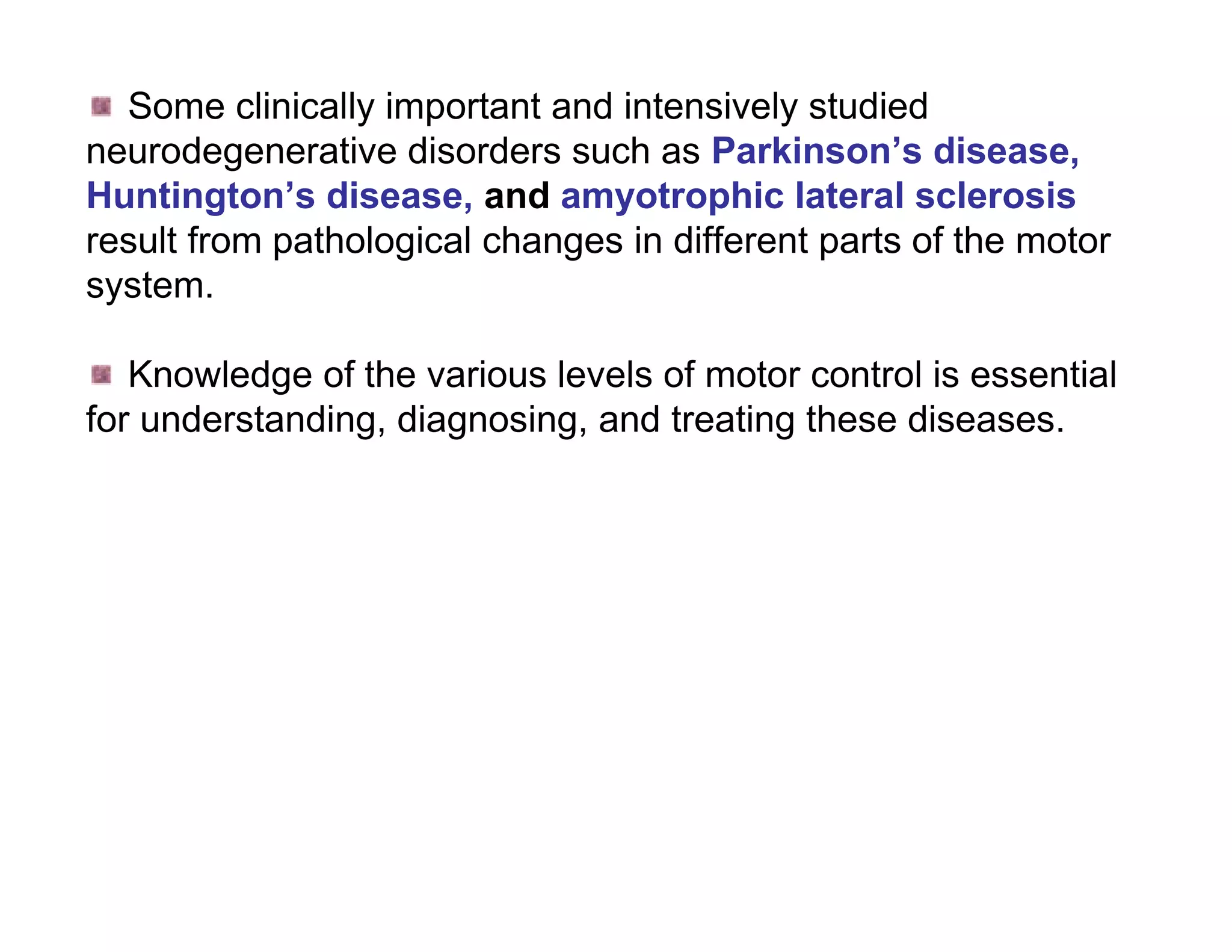 Some clinically important and intensively studied
neurodegenerative disorders such as Parkinson’s disease,
Huntington’s disease, and amyotrophic lateral sclerosis
result from pathological changes in different parts of the motor
system.

   Knowledge of the various levels of motor control is essential
for understanding, diagnosing, and treating these diseases.
 
