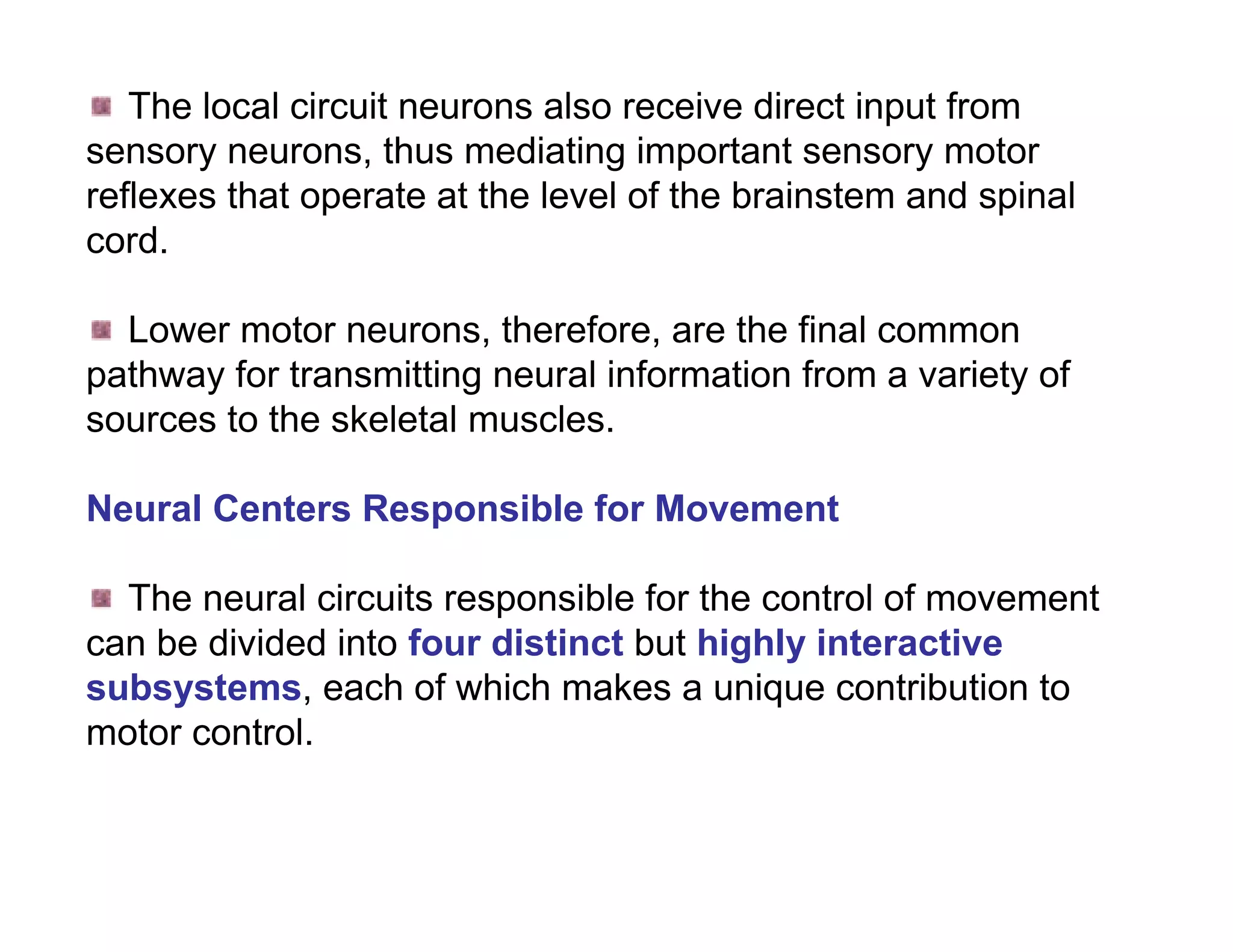 The local circuit neurons also receive direct input from
sensory neurons, thus mediating important sensory motor
reflexes that operate at the level of the brainstem and spinal
cord.

  Lower motor neurons, therefore, are the final common
pathway for transmitting neural information from a variety of
sources to the skeletal muscles.

Neural Centers Responsible for Movement

  The neural circuits responsible for the control of movement
can be divided into four distinct but highly interactive
subsystems, each of which makes a unique contribution to
motor control.
 