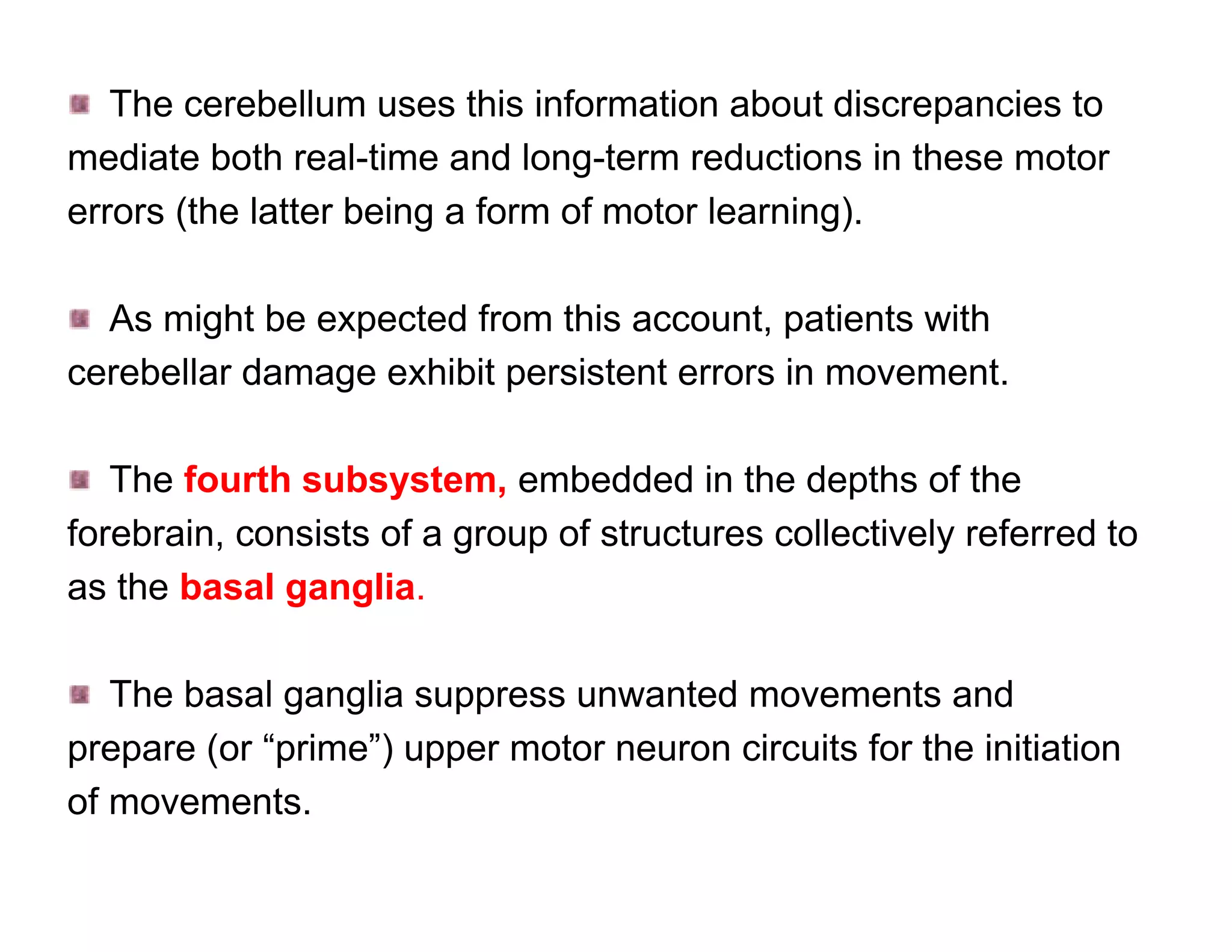 The cerebellum uses this information about discrepancies to
mediate both real-time and long-term reductions in these motor
errors (the latter being a form of motor learning).

  As might be expected from this account, patients with
cerebellar damage exhibit persistent errors in movement.

   The fourth subsystem, embedded in the depths of the
forebrain, consists of a group of structures collectively referred to
as the basal ganglia.

   The basal ganglia suppress unwanted movements and
prepare (or “prime”) upper motor neuron circuits for the initiation
of movements.
 