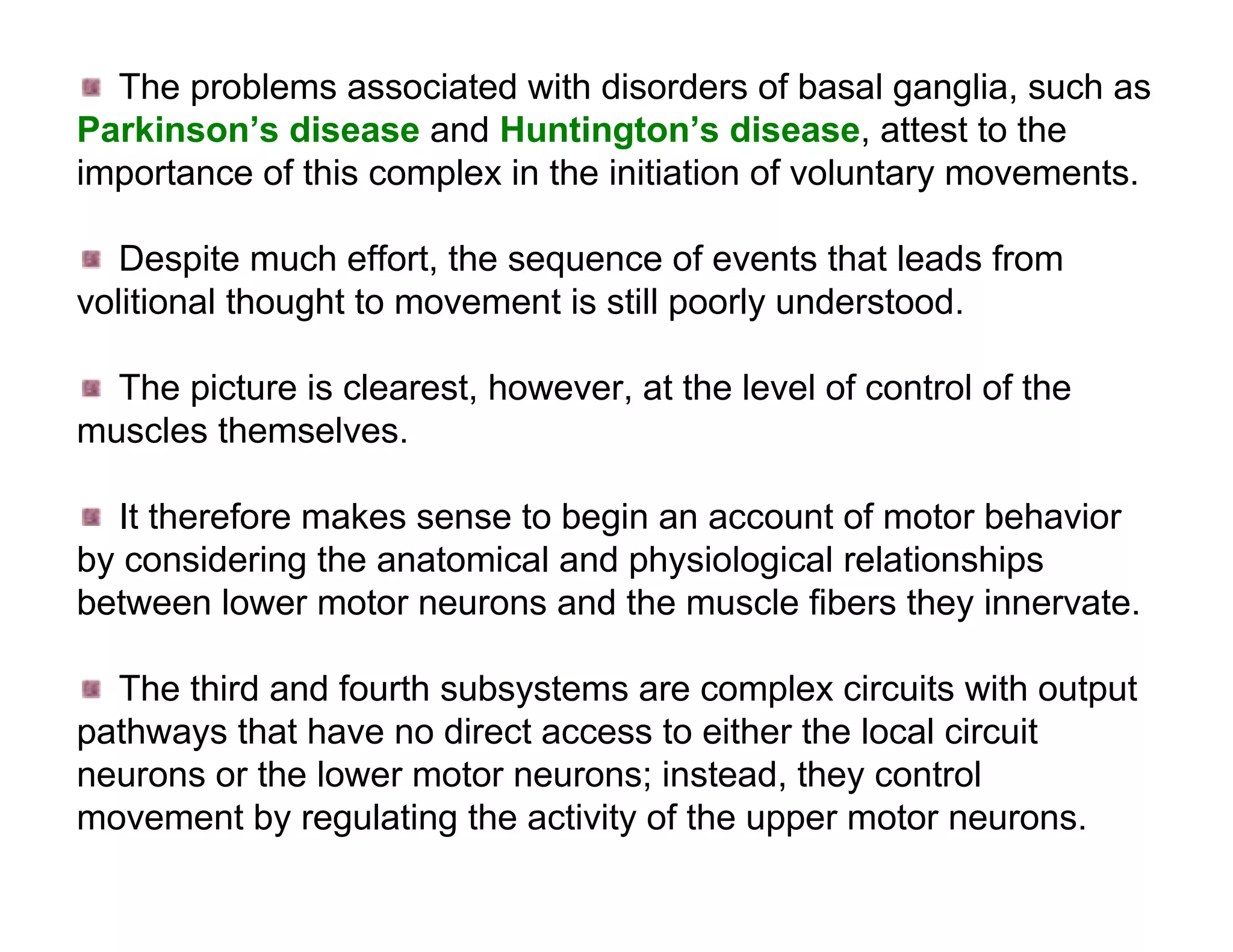 The problems associated with disorders of basal ganglia, such as
Parkinson’s disease and Huntington’s disease, attest to the
importance of this complex in the initiation of voluntary movements.

   Despite much effort, the sequence of events that leads from
volitional thought to movement is still poorly understood.

  The picture is clearest, however, at the level of control of the
muscles themselves.

  It therefore makes sense to begin an account of motor behavior
by considering the anatomical and physiological relationships
between lower motor neurons and the muscle fibers they innervate.

  The third and fourth subsystems are complex circuits with output
pathways that have no direct access to either the local circuit
neurons or the lower motor neurons; instead, they control
movement by regulating the activity of the upper motor neurons.
 