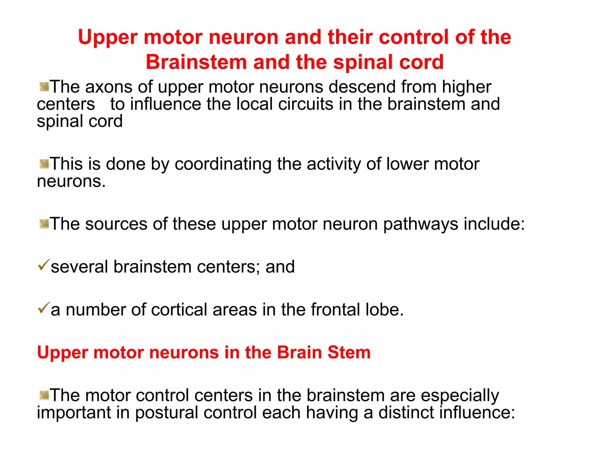 Upper motor neuron and their control of the
           Brainstem and the spinal cord
 The axons of upper motor neurons descend from higher
centers to influence the local circuits in the brainstem and
spinal cord

 This is done by coordinating the activity of lower motor
neurons.

 The sources of these upper motor neuron pathways include:

several brainstem centers; and

a number of cortical areas in the frontal lobe.

Upper motor neurons in the Brain Stem

  The motor control centers in the brainstem are especially
important in postural control each having a distinct influence:
 