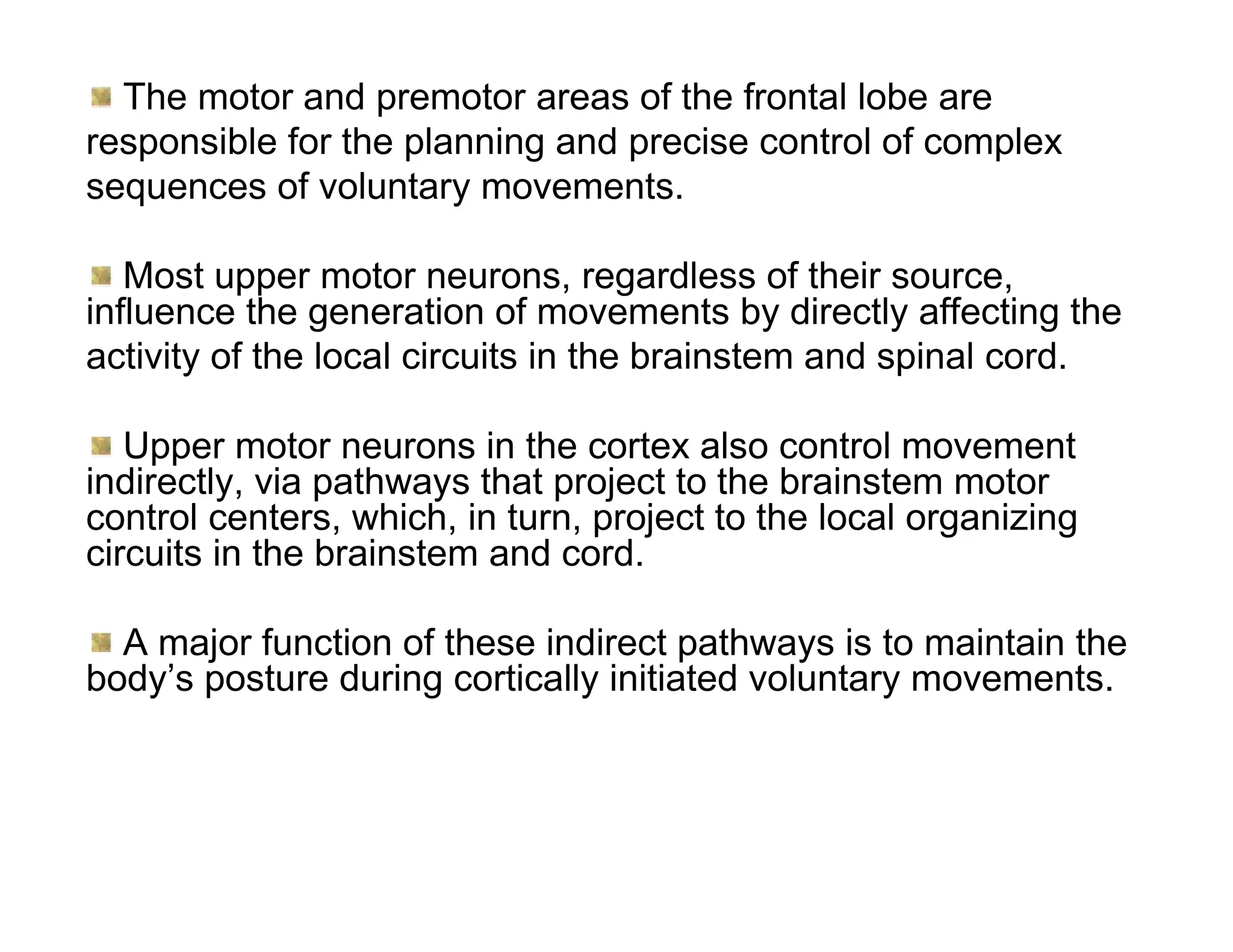 The motor and premotor areas of the frontal lobe are
responsible for the planning and precise control of complex
sequences of voluntary movements.

   Most upper motor neurons, regardless of their source,
influence the generation of movements by directly affecting the
activity of the local circuits in the brainstem and spinal cord.

   Upper motor neurons in the cortex also control movement
indirectly, via pathways that project to the brainstem motor
control centers, which, in turn, project to the local organizing
circuits in the brainstem and cord.

  A major function of these indirect pathways is to maintain the
body’s posture during cortically initiated voluntary movements.
 