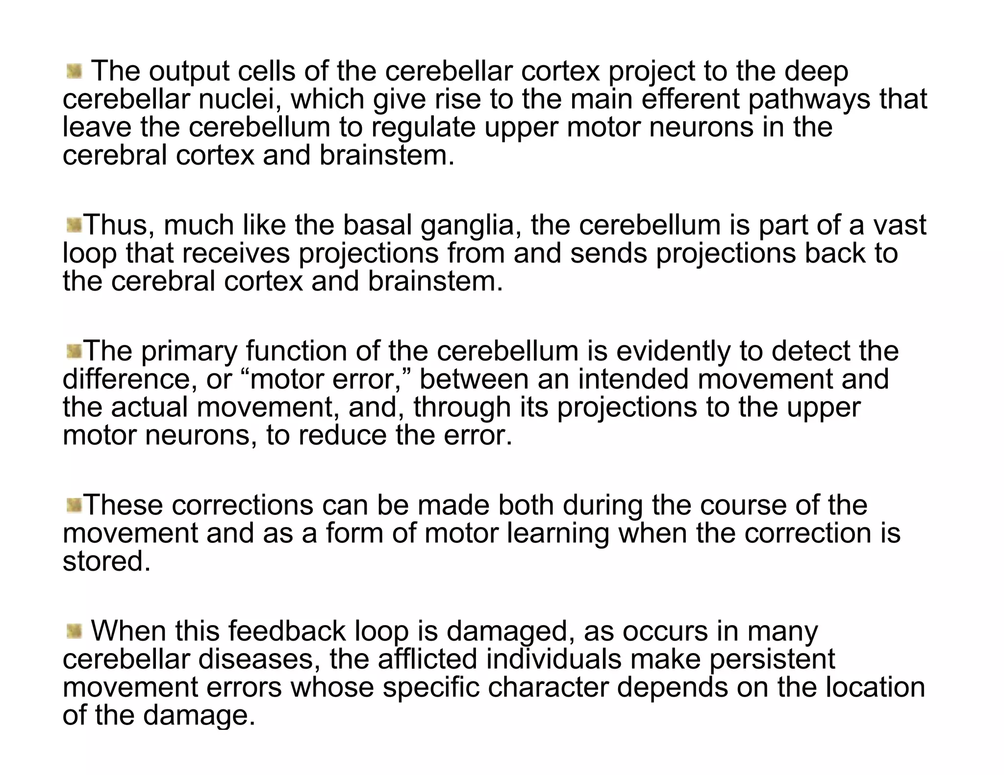 The output cells of the cerebellar cortex project to the deep
cerebellar nuclei, which give rise to the main efferent pathways that
leave the cerebellum to regulate upper motor neurons in the
cerebral cortex and brainstem.

  Thus, much like the basal ganglia, the cerebellum is part of a vast
loop that receives projections from and sends projections back to
the cerebral cortex and brainstem.

  The primary function of the cerebellum is evidently to detect the
difference, or “motor error,” between an intended movement and
the actual movement, and, through its projections to the upper
motor neurons, to reduce the error.

  These corrections can be made both during the course of the
movement and as a form of motor learning when the correction is
stored.

  When this feedback loop is damaged, as occurs in many
cerebellar diseases, the afflicted individuals make persistent
movement errors whose specific character depends on the location
of the damage.
 