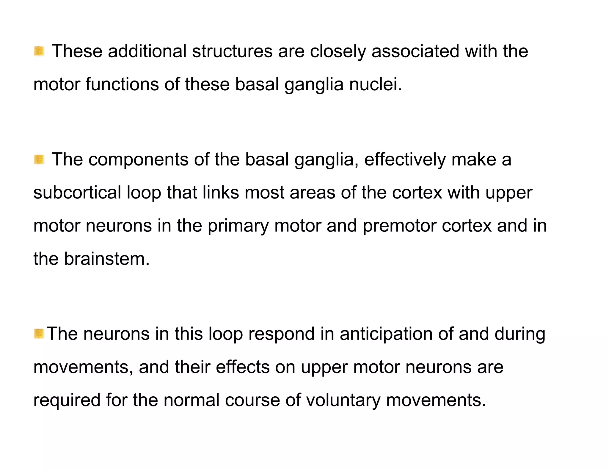 These additional structures are closely associated with the
motor functions of these basal ganglia nuclei.



  The components of the basal ganglia, effectively make a
subcortical loop that links most areas of the cortex with upper
motor neurons in the primary motor and premotor cortex and in
the brainstem.



 The neurons in this loop respond in anticipation of and during
movements, and their effects on upper motor neurons are
required for the normal course of voluntary movements.
 
