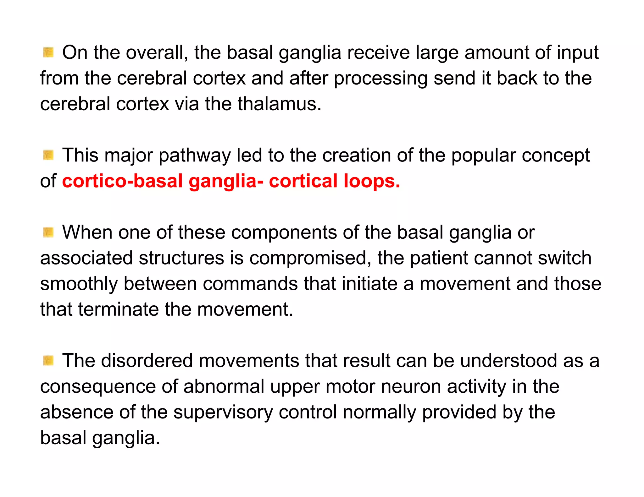 On the overall, the basal ganglia receive large amount of input
from the cerebral cortex and after processing send it back to the
cerebral cortex via the thalamus.

   This major pathway led to the creation of the popular concept
of cortico-basal ganglia- cortical loops.

   When one of these components of the basal ganglia or
associated structures is compromised, the patient cannot switch
smoothly between commands that initiate a movement and those
that terminate the movement.

  The disordered movements that result can be understood as a
consequence of abnormal upper motor neuron activity in the
absence of the supervisory control normally provided by the
basal ganglia.
 