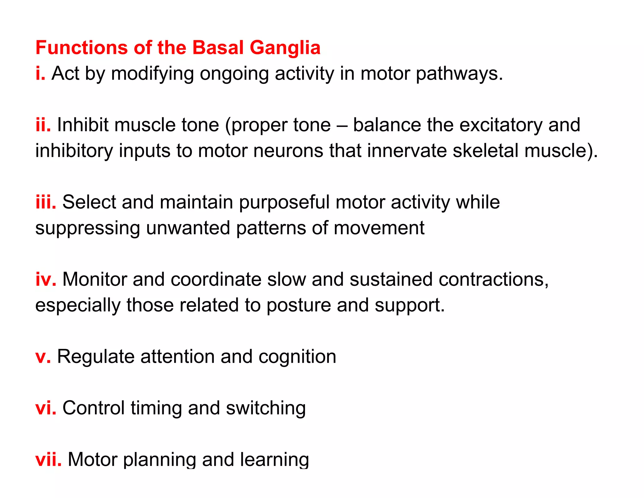 Functions of the Basal Ganglia
i. Act by modifying ongoing activity in motor pathways.

ii. Inhibit muscle tone (proper tone – balance the excitatory and
inhibitory inputs to motor neurons that innervate skeletal muscle).

iii. Select and maintain purposeful motor activity while
suppressing unwanted patterns of movement

iv. Monitor and coordinate slow and sustained contractions,
especially those related to posture and support.

v. Regulate attention and cognition

vi. Control timing and switching

vii. Motor planning and learning
 