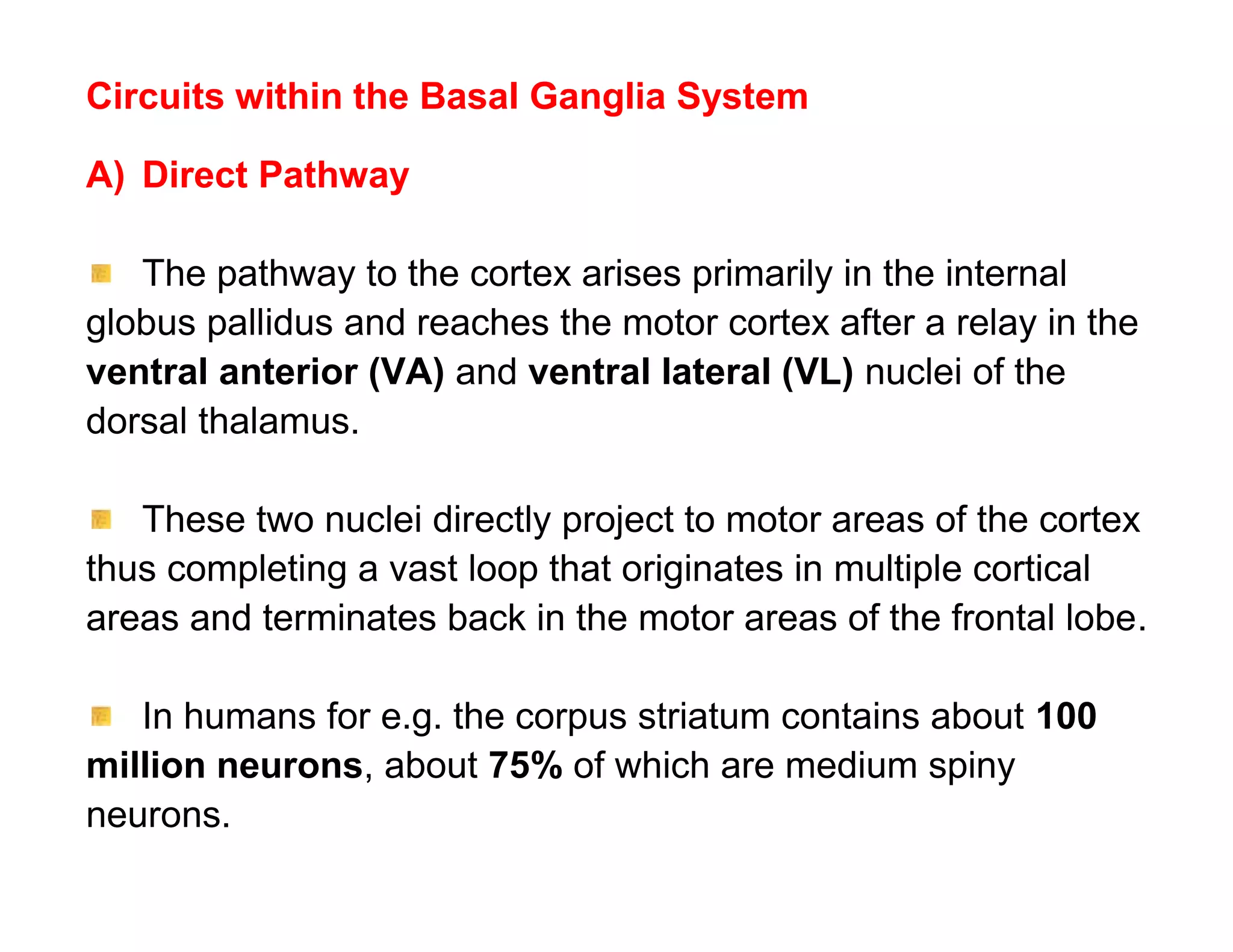 Circuits within the Basal Ganglia System

A) Direct Pathway

   The pathway to the cortex arises primarily in the internal
globus pallidus and reaches the motor cortex after a relay in the
ventral anterior (VA) and ventral lateral (VL) nuclei of the
dorsal thalamus.

   These two nuclei directly project to motor areas of the cortex
thus completing a vast loop that originates in multiple cortical
areas and terminates back in the motor areas of the frontal lobe.

   In humans for e.g. the corpus striatum contains about 100
million neurons, about 75% of which are medium spiny
neurons.
 