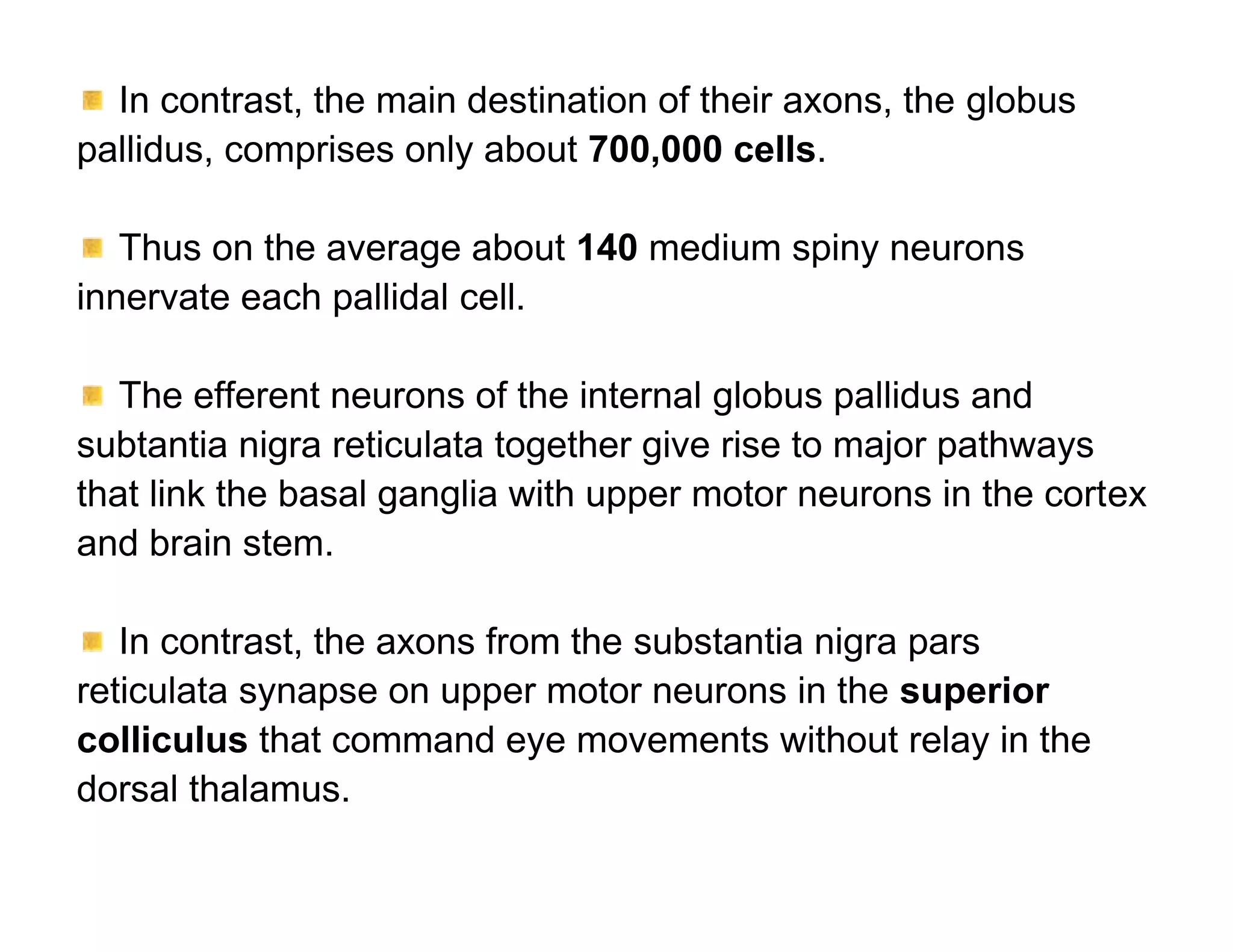 In contrast, the main destination of their axons, the globus
pallidus, comprises only about 700,000 cells.

   Thus on the average about 140 medium spiny neurons
innervate each pallidal cell.

   The efferent neurons of the internal globus pallidus and
subtantia nigra reticulata together give rise to major pathways
that link the basal ganglia with upper motor neurons in the cortex
and brain stem.

   In contrast, the axons from the substantia nigra pars
reticulata synapse on upper motor neurons in the superior
colliculus that command eye movements without relay in the
dorsal thalamus.
 
