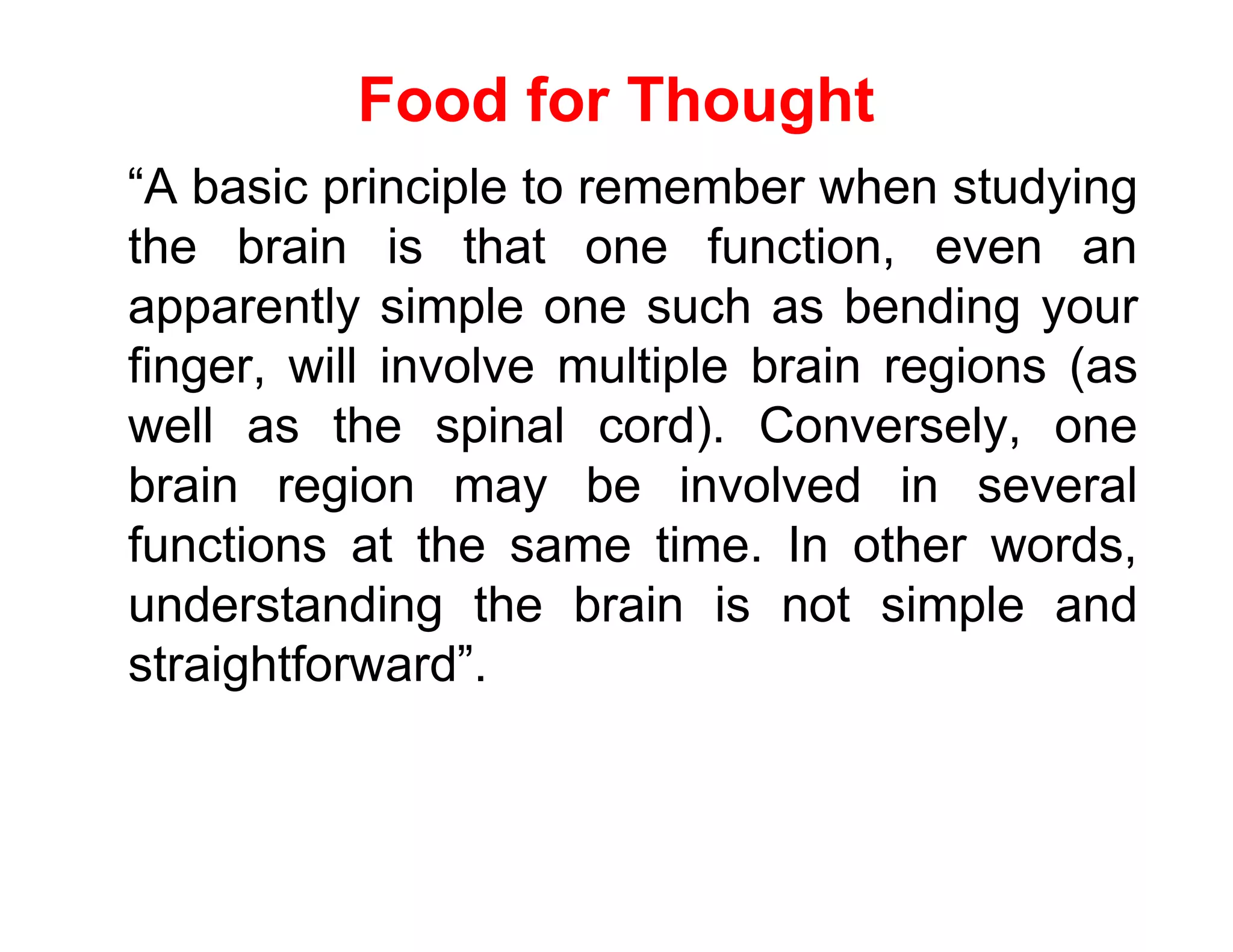 Food for Thought
“A basic principle to remember when studying
the brain is that one function, even an
apparently simple one such as bending your
finger, will involve multiple brain regions (as
well as the spinal cord). Conversely, one
brain region may be involved in several
functions at the same time. In other words,
understanding the brain is not simple and
straightforward”.
 