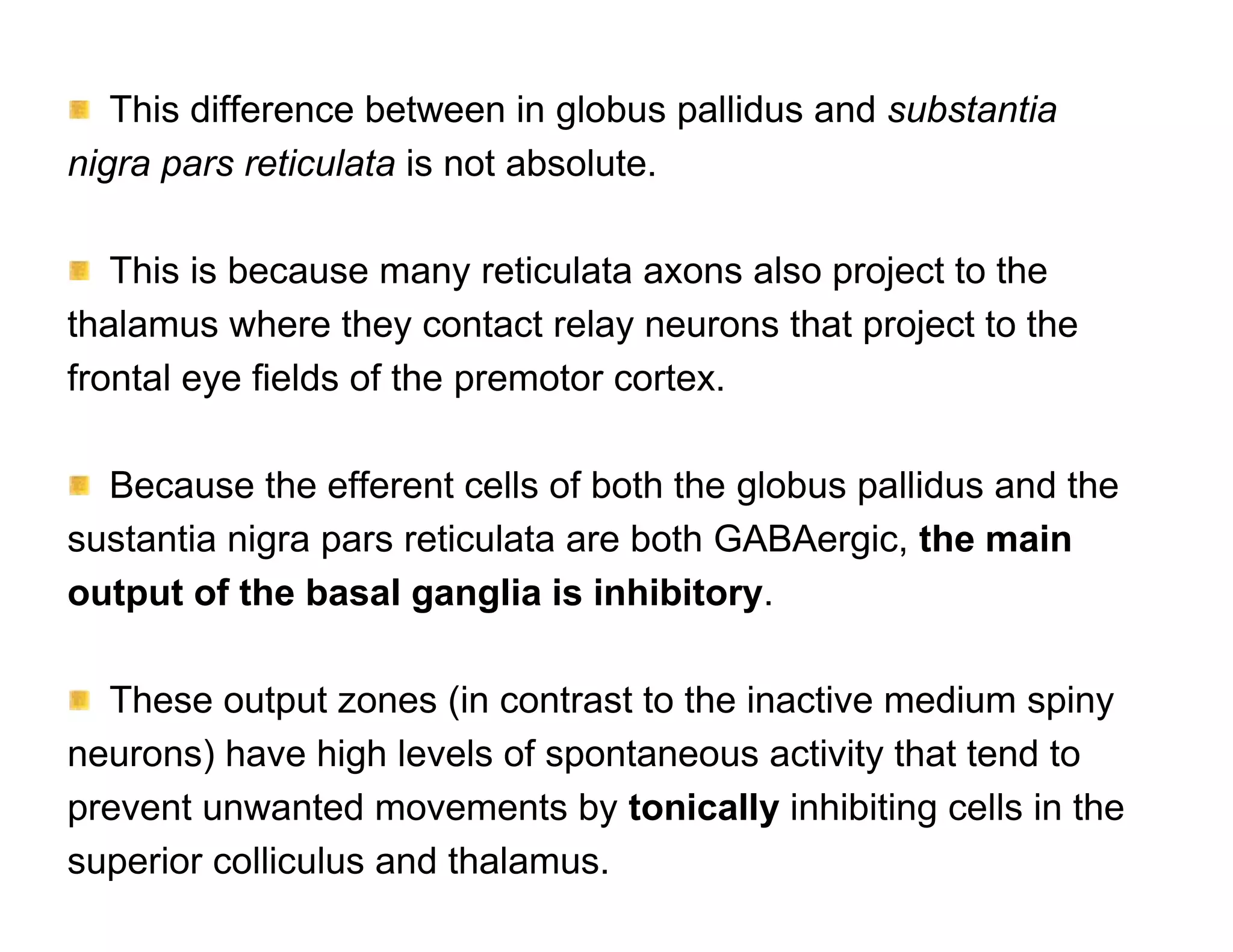 This difference between in globus pallidus and substantia
nigra pars reticulata is not absolute.

   This is because many reticulata axons also project to the
thalamus where they contact relay neurons that project to the
frontal eye fields of the premotor cortex.

  Because the efferent cells of both the globus pallidus and the
sustantia nigra pars reticulata are both GABAergic, the main
output of the basal ganglia is inhibitory.

  These output zones (in contrast to the inactive medium spiny
neurons) have high levels of spontaneous activity that tend to
prevent unwanted movements by tonically inhibiting cells in the
superior colliculus and thalamus.
 