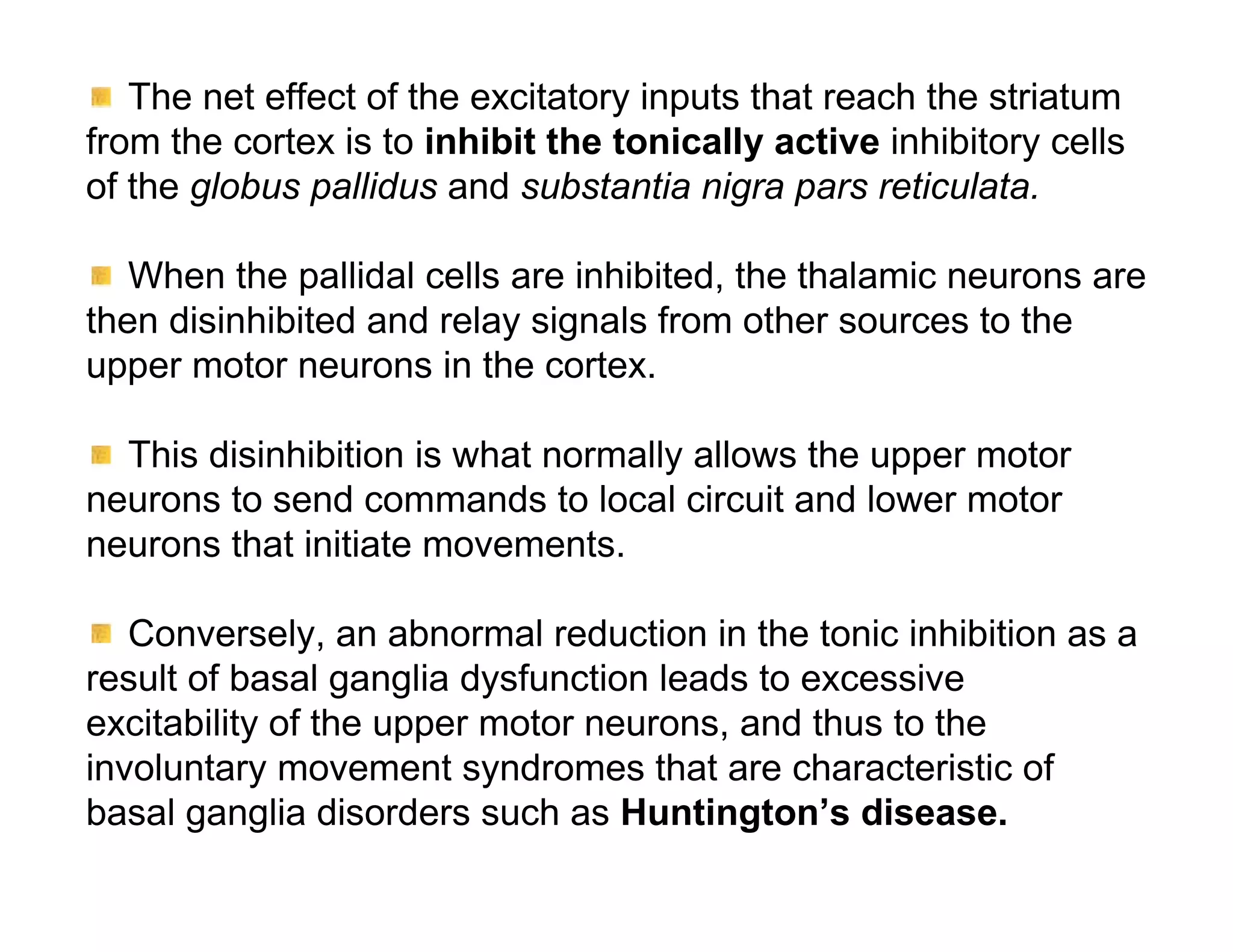 The net effect of the excitatory inputs that reach the striatum
from the cortex is to inhibit the tonically active inhibitory cells
of the globus pallidus and substantia nigra pars reticulata.

   When the pallidal cells are inhibited, the thalamic neurons are
then disinhibited and relay signals from other sources to the
upper motor neurons in the cortex.

  This disinhibition is what normally allows the upper motor
neurons to send commands to local circuit and lower motor
neurons that initiate movements.

   Conversely, an abnormal reduction in the tonic inhibition as a
result of basal ganglia dysfunction leads to excessive
excitability of the upper motor neurons, and thus to the
involuntary movement syndromes that are characteristic of
basal ganglia disorders such as Huntington’s disease.
 