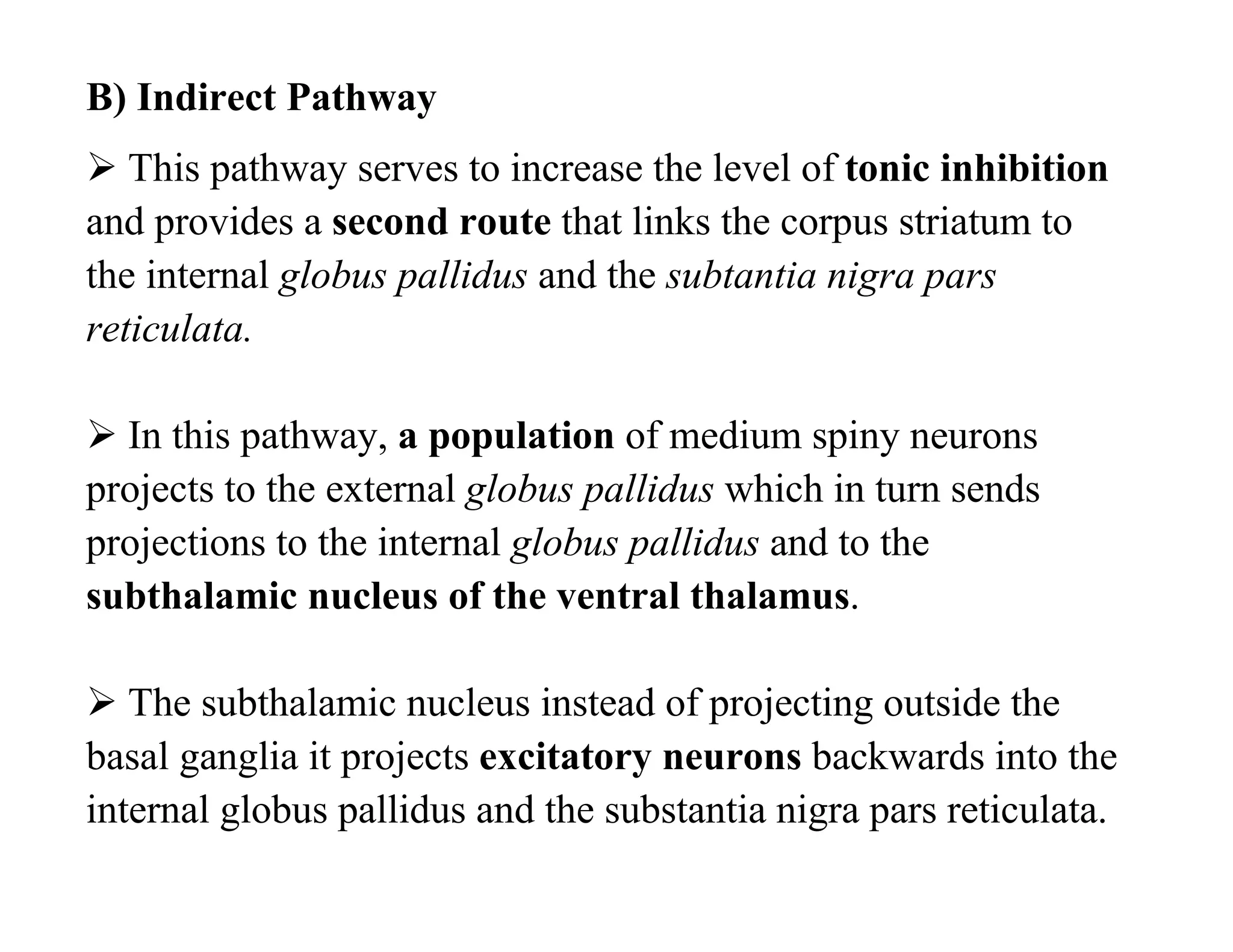 B) Indirect Pathway
 This pathway serves to increase the level of tonic inhibition
and provides a second route that links the corpus striatum to
the internal globus pallidus and the subtantia nigra pars
reticulata.

 In this pathway, a population of medium spiny neurons
projects to the external globus pallidus which in turn sends
projections to the internal globus pallidus and to the
subthalamic nucleus of the ventral thalamus.

 The subthalamic nucleus instead of projecting outside the
basal ganglia it projects excitatory neurons backwards into the
internal globus pallidus and the substantia nigra pars reticulata.
 