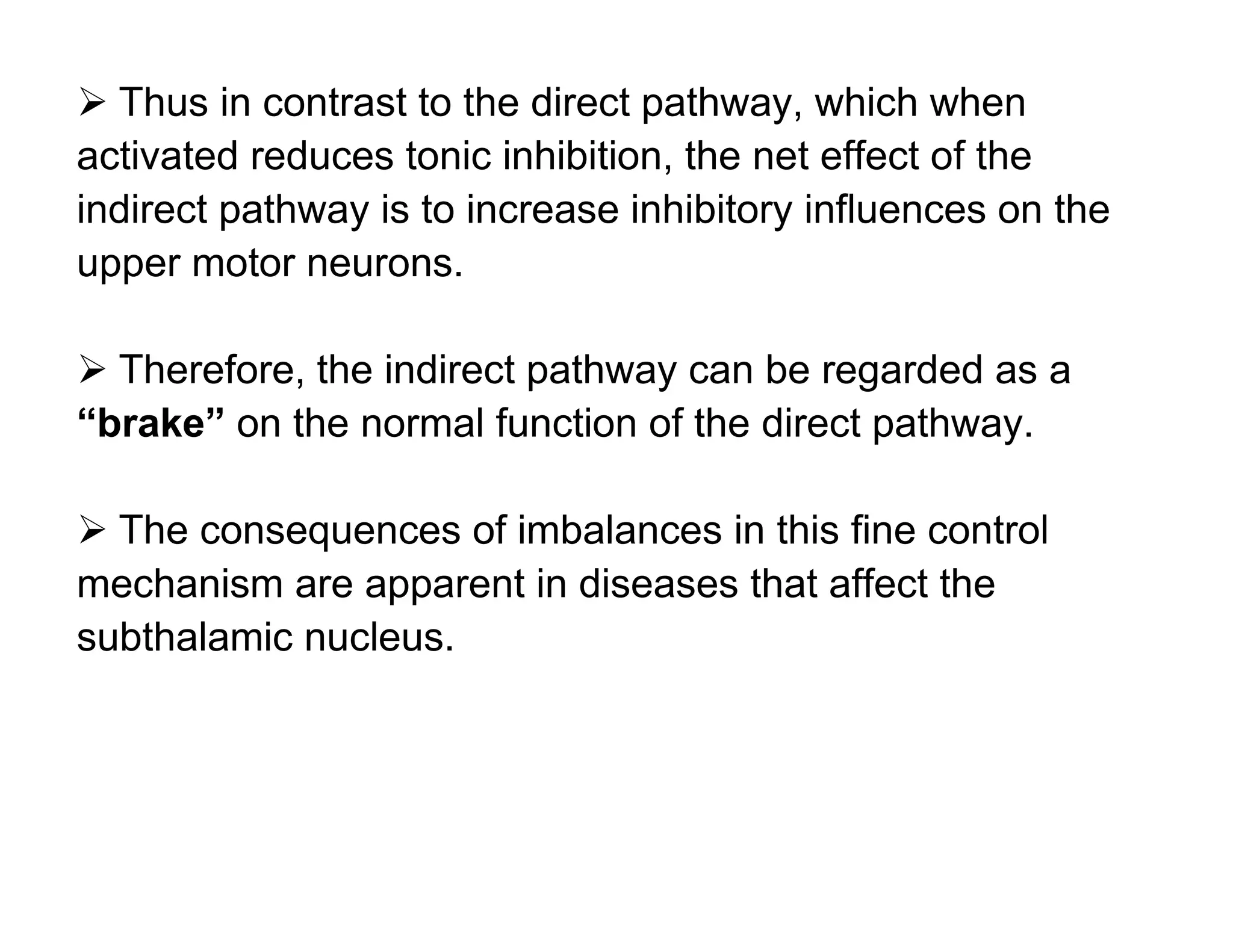  Thus in contrast to the direct pathway, which when
activated reduces tonic inhibition, the net effect of the
indirect pathway is to increase inhibitory influences on the
upper motor neurons.

 Therefore, the indirect pathway can be regarded as a
“brake” on the normal function of the direct pathway.

 The consequences of imbalances in this fine control
mechanism are apparent in diseases that affect the
subthalamic nucleus.
 