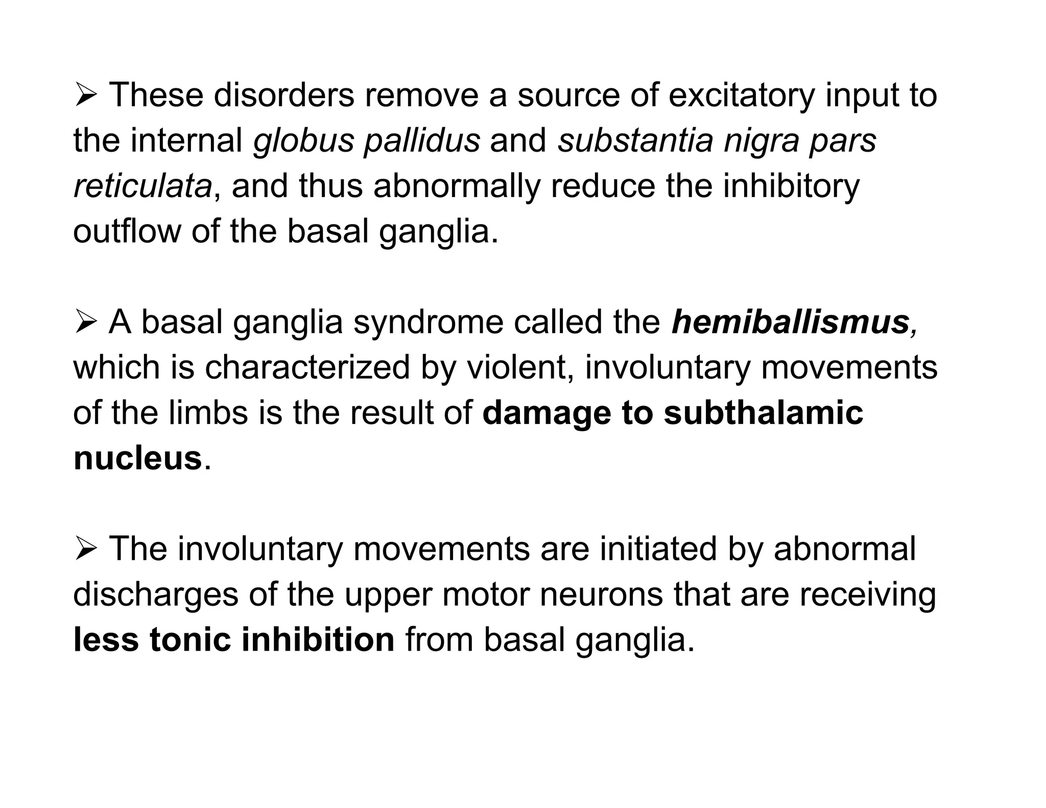  These disorders remove a source of excitatory input to
the internal globus pallidus and substantia nigra pars
reticulata, and thus abnormally reduce the inhibitory
outflow of the basal ganglia.

 A basal ganglia syndrome called the hemiballismus,
which is characterized by violent, involuntary movements
of the limbs is the result of damage to subthalamic
nucleus.

 The involuntary movements are initiated by abnormal
discharges of the upper motor neurons that are receiving
less tonic inhibition from basal ganglia.
 