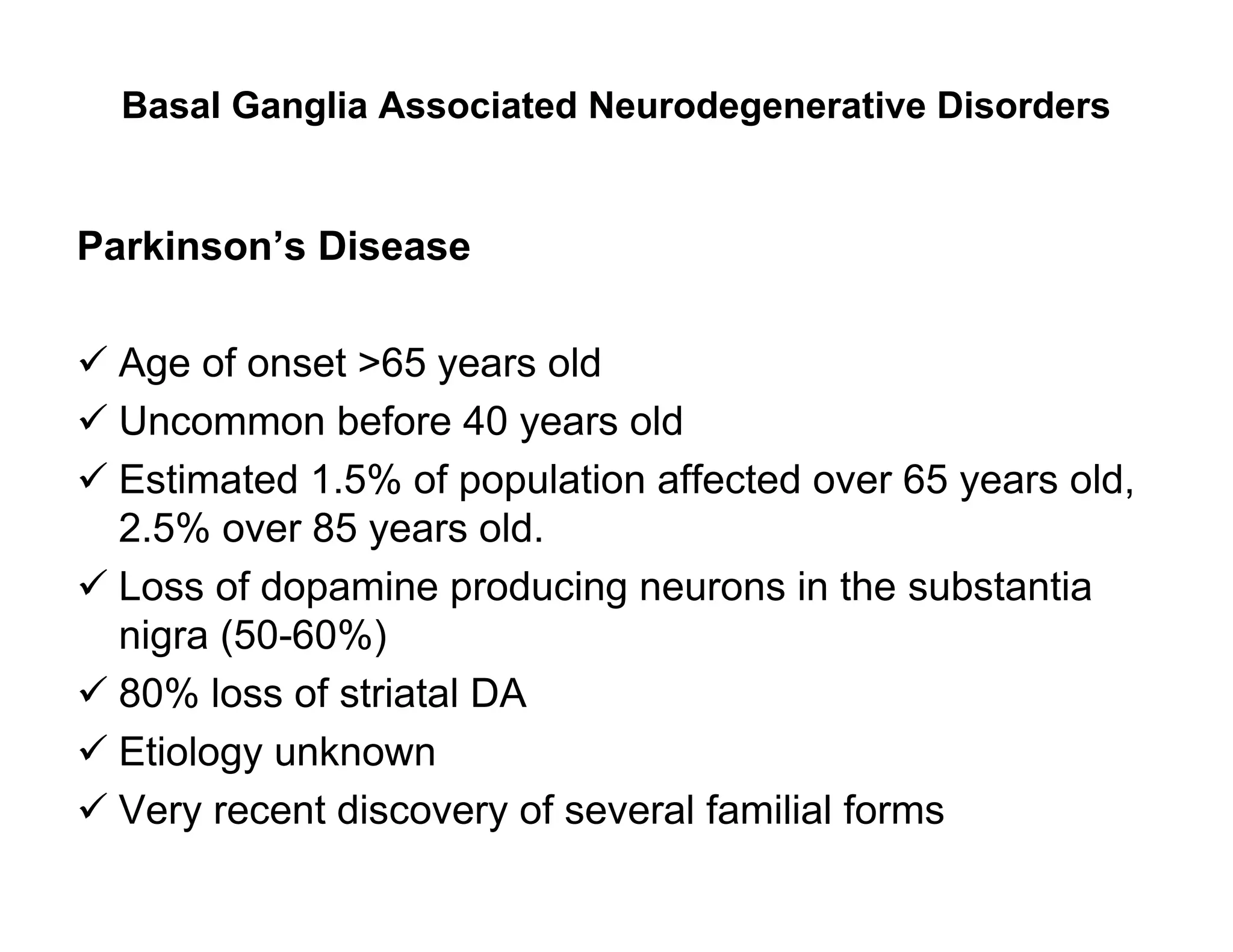 Basal Ganglia Associated Neurodegenerative Disorders


Parkinson’s Disease

 Age of onset >65 years old
 Uncommon before 40 years old
 Estimated 1.5% of population affected over 65 years old,
  2.5% over 85 years old.
 Loss of dopamine producing neurons in the substantia
  nigra (50-60%)
 80% loss of striatal DA
 Etiology unknown
 Very recent discovery of several familial forms
 