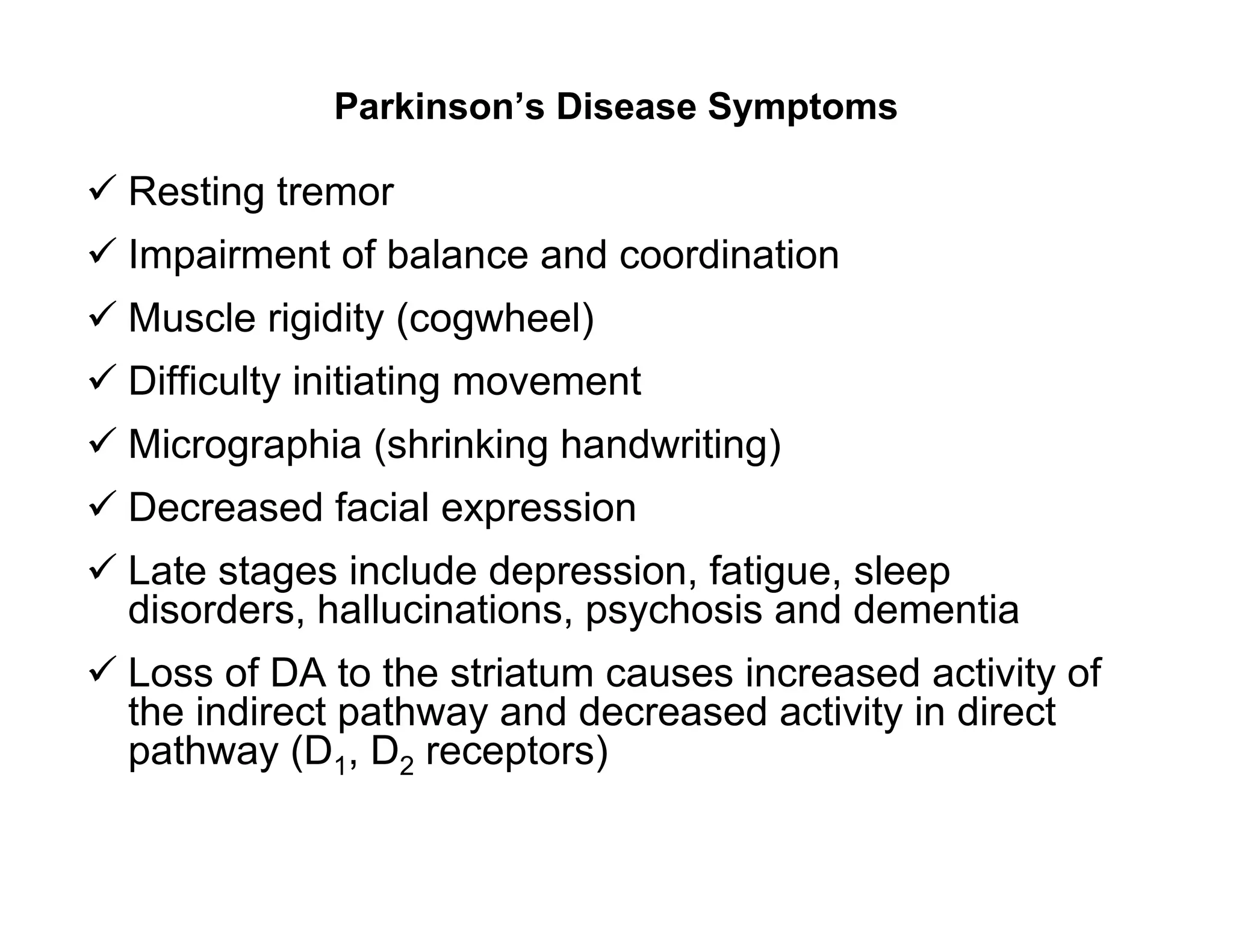 Parkinson’s Disease Symptoms

 Resting tremor
 Impairment of balance and coordination
 Muscle rigidity (cogwheel)
 Difficulty initiating movement
 Micrographia (shrinking handwriting)
 Decreased facial expression
 Late stages include depression, fatigue, sleep
  disorders, hallucinations, psychosis and dementia
 Loss of DA to the striatum causes increased activity of
  the indirect pathway and decreased activity in direct
  pathway (D1, D2 receptors)
 