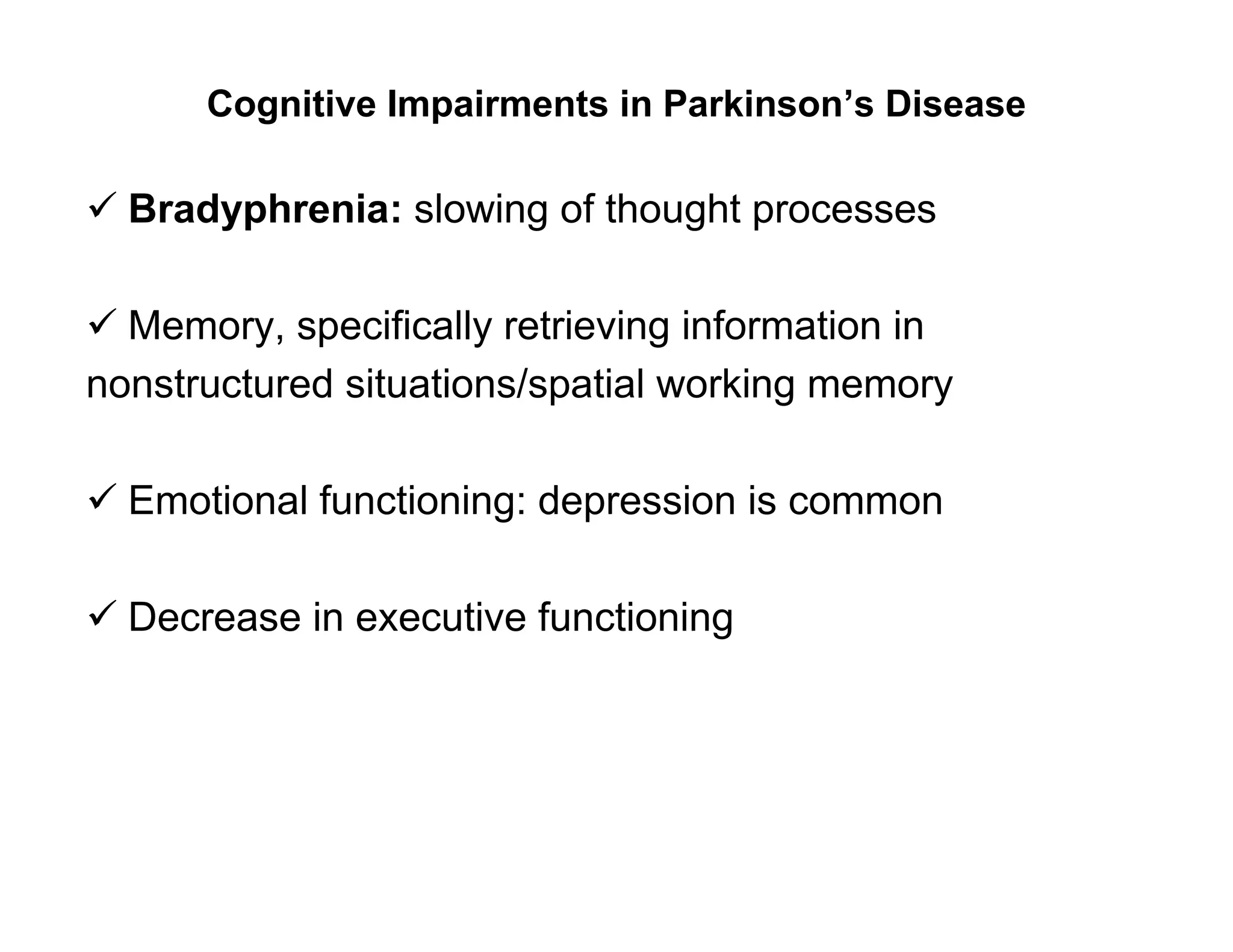 Cognitive Impairments in Parkinson’s Disease

 Bradyphrenia: slowing of thought processes

 Memory, specifically retrieving information in
nonstructured situations/spatial working memory

 Emotional functioning: depression is common

 Decrease in executive functioning
 