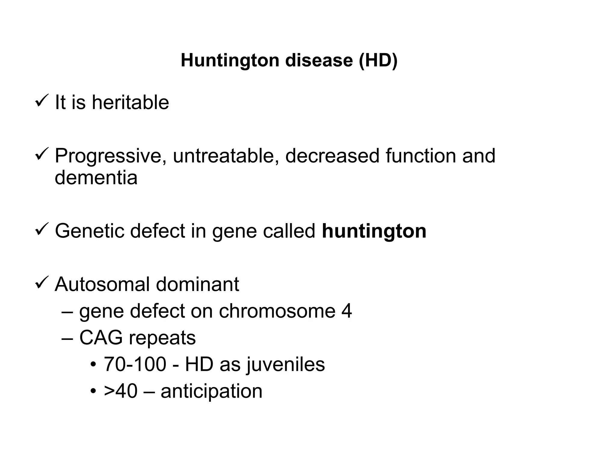 Huntington disease (HD)

 It is heritable

 Progressive, untreatable, decreased function and
  dementia

 Genetic defect in gene called huntington

 Autosomal dominant
   – gene defect on chromosome 4
   – CAG repeats
      • 70-100 - HD as juveniles
      • >40 – anticipation
 
