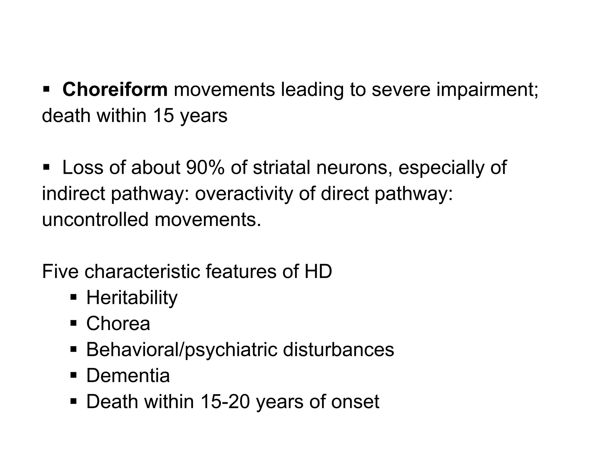  Choreiform movements leading to severe impairment;
death within 15 years

 Loss of about 90% of striatal neurons, especially of
indirect pathway: overactivity of direct pathway:
uncontrolled movements.

Five characteristic features of HD
    Heritability
    Chorea
    Behavioral/psychiatric disturbances
    Dementia
    Death within 15-20 years of onset
 