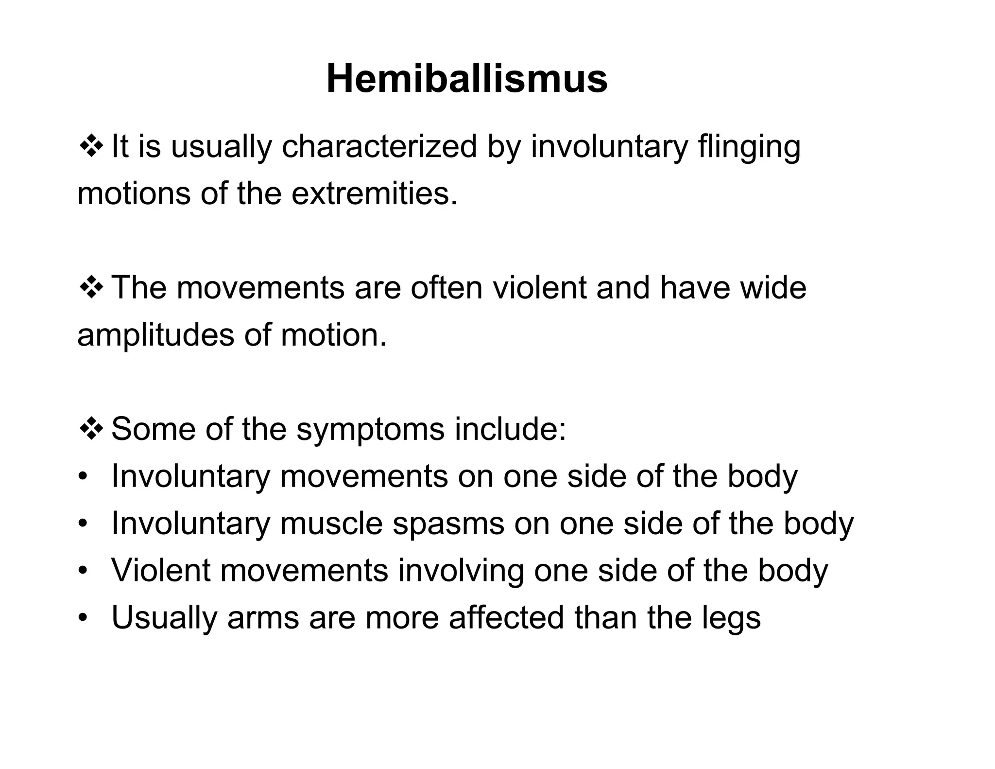 Hemiballismus
 It is usually characterized by involuntary flinging
motions of the extremities.

 The movements are often violent and have wide
amplitudes of motion.

 Some of the symptoms include:
• Involuntary movements on one side of the body
• Involuntary muscle spasms on one side of the body
• Violent movements involving one side of the body
• Usually arms are more affected than the legs
 