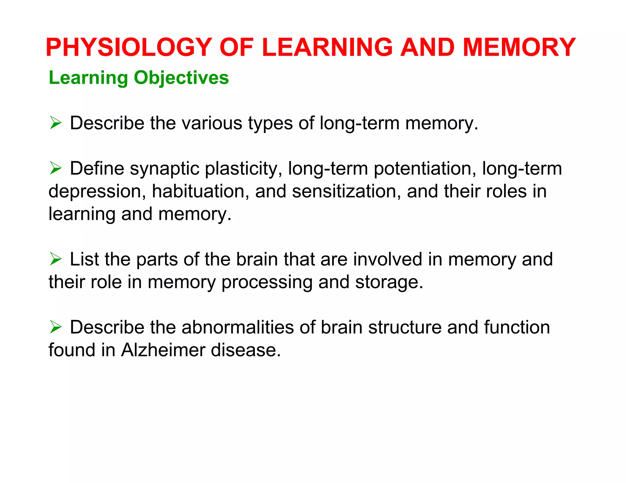 PHYSIOLOGY OF LEARNING AND MEMORY
Learning Objectives

 Describe the various types of long-term memory.

 Define synaptic plasticity, long-term potentiation, long-term
depression, habituation, and sensitization, and their roles in
learning and memory.

 List the parts of the brain that are involved in memory and
their role in memory processing and storage.

 Describe the abnormalities of brain structure and function
found in Alzheimer disease.
 