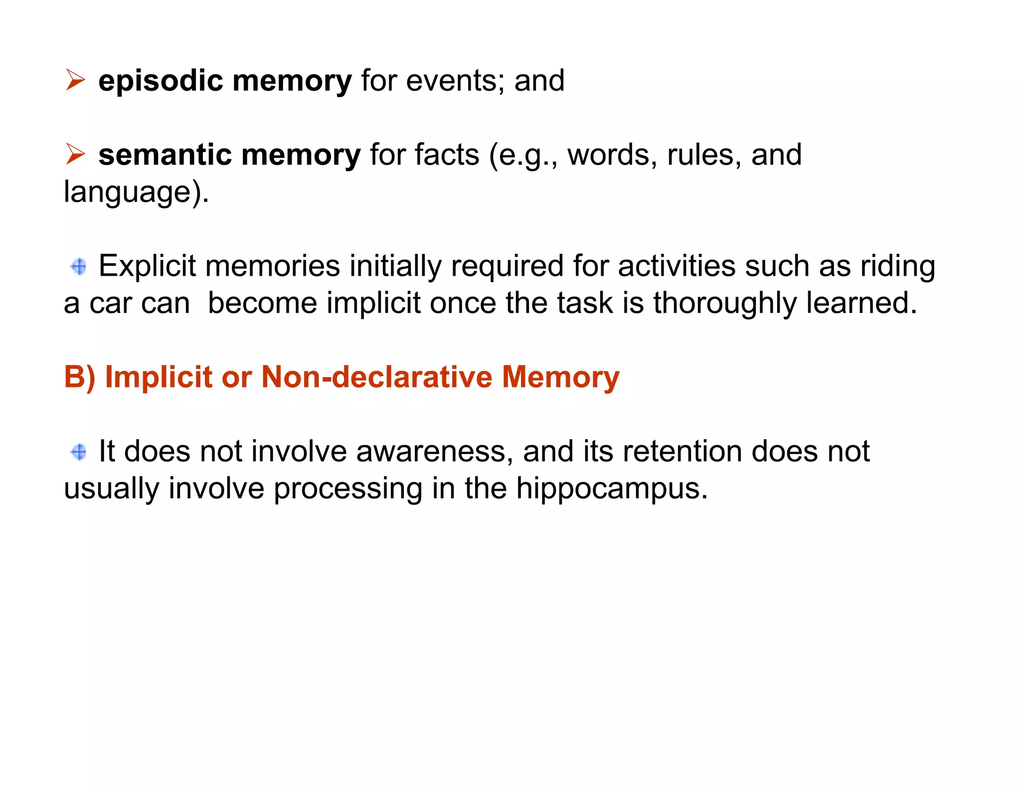  episodic memory for events; and

 semantic memory for facts (e.g., words, rules, and
language).

   Explicit memories initially required for activities such as riding
a car can become implicit once the task is thoroughly learned.

B) Implicit or Non-declarative Memory

  It does not involve awareness, and its retention does not
usually involve processing in the hippocampus.
 