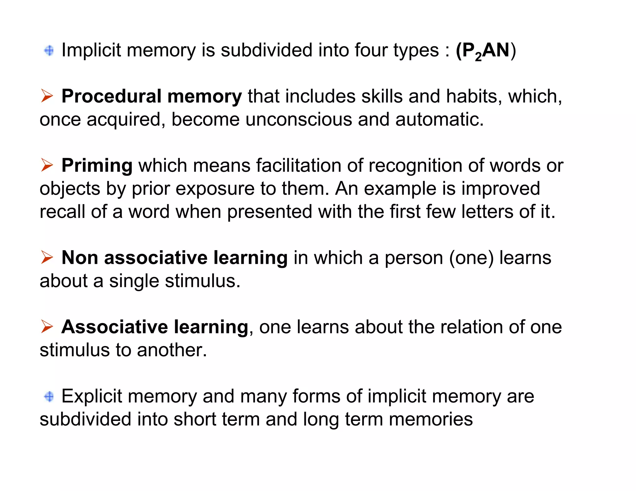 Implicit memory is subdivided into four types : (P2AN)

 Procedural memory that includes skills and habits, which,
once acquired, become unconscious and automatic.

 Priming which means facilitation of recognition of words or
objects by prior exposure to them. An example is improved
recall of a word when presented with the first few letters of it.

 Non associative learning in which a person (one) learns
about a single stimulus.

 Associative learning, one learns about the relation of one
stimulus to another.

  Explicit memory and many forms of implicit memory are
subdivided into short term and long term memories
 