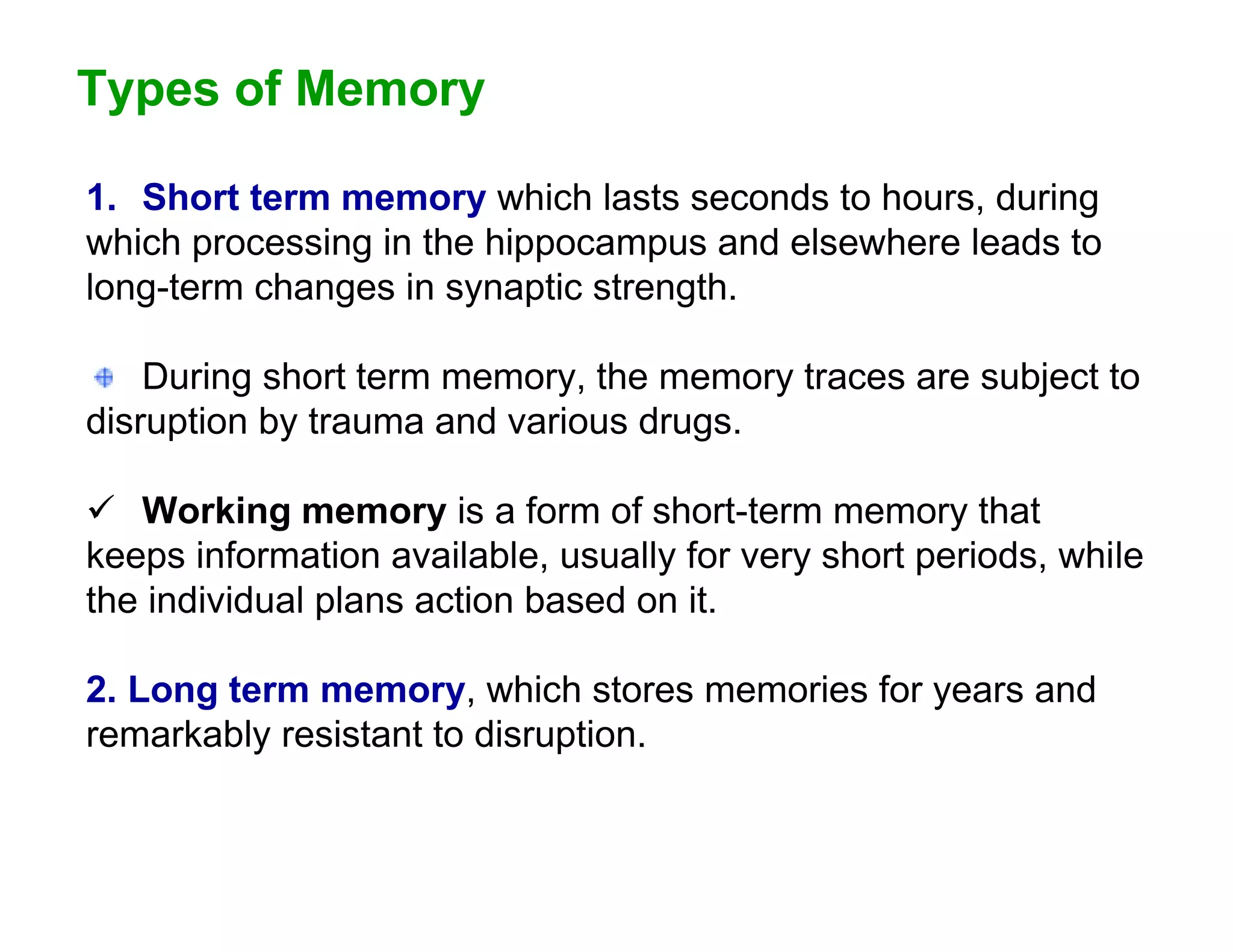 Types of Memory

1. Short term memory which lasts seconds to hours, during
which processing in the hippocampus and elsewhere leads to
long-term changes in synaptic strength.

    During short term memory, the memory traces are subject to
disruption by trauma and various drugs.

 Working memory is a form of short-term memory that
keeps information available, usually for very short periods, while
the individual plans action based on it.

2. Long term memory, which stores memories for years and
remarkably resistant to disruption.
 