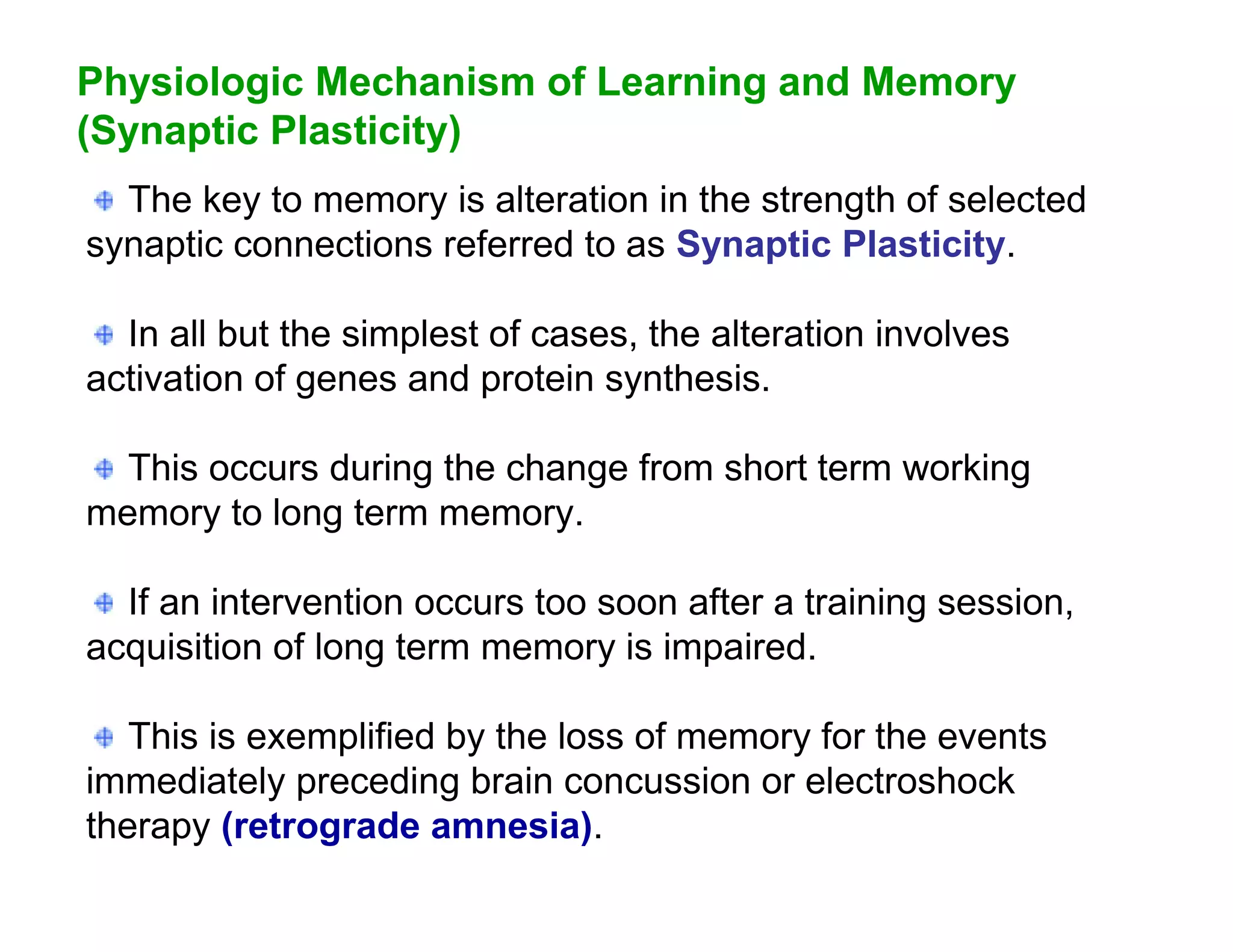 Physiologic Mechanism of Learning and Memory
(Synaptic Plasticity)
  The key to memory is alteration in the strength of selected
synaptic connections referred to as Synaptic Plasticity.

  In all but the simplest of cases, the alteration involves
activation of genes and protein synthesis.

  This occurs during the change from short term working
memory to long term memory.

  If an intervention occurs too soon after a training session,
acquisition of long term memory is impaired.

   This is exemplified by the loss of memory for the events
immediately preceding brain concussion or electroshock
therapy (retrograde amnesia).
 