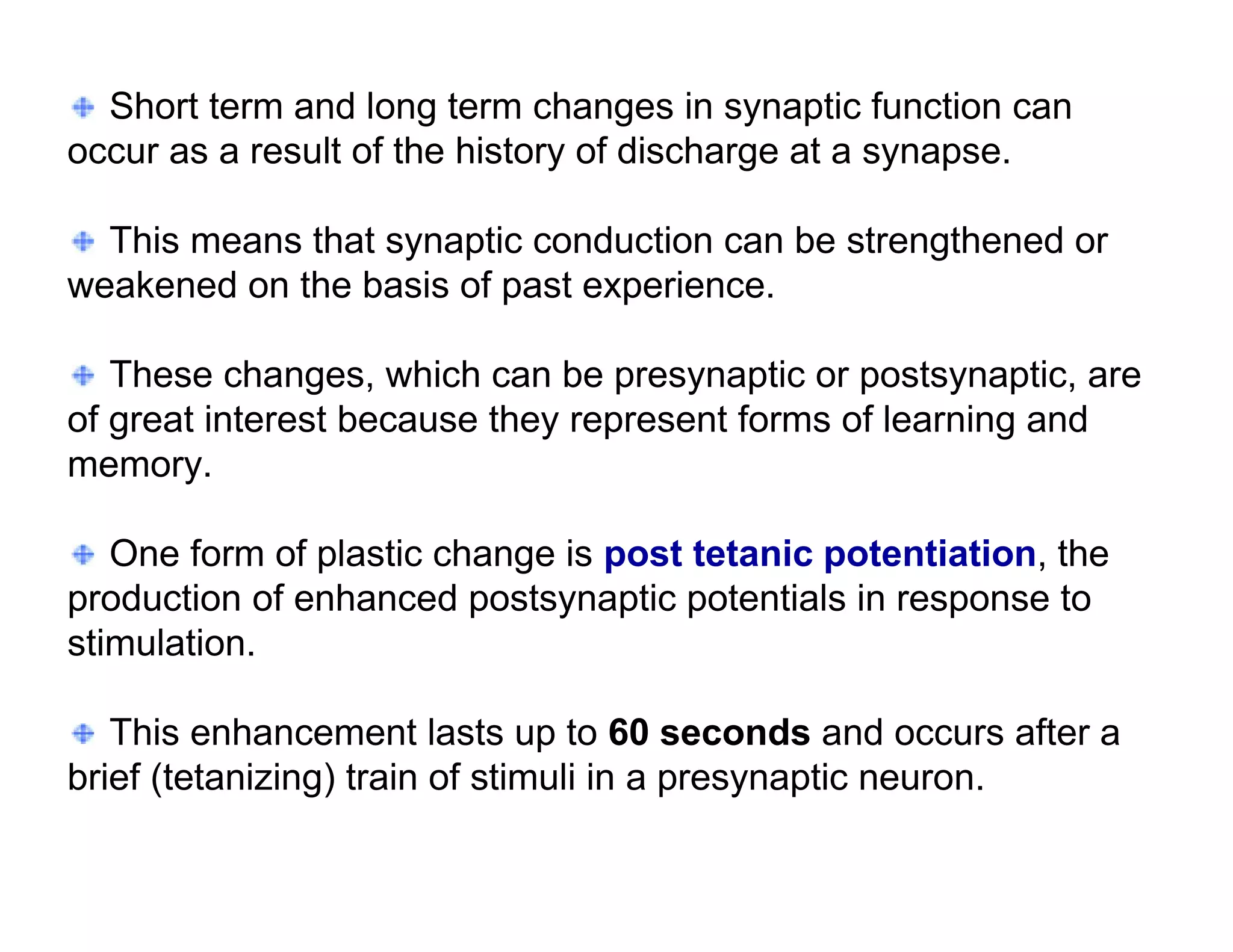 Short term and long term changes in synaptic function can
occur as a result of the history of discharge at a synapse.

  This means that synaptic conduction can be strengthened or
weakened on the basis of past experience.

   These changes, which can be presynaptic or postsynaptic, are
of great interest because they represent forms of learning and
memory.

   One form of plastic change is post tetanic potentiation, the
production of enhanced postsynaptic potentials in response to
stimulation.

   This enhancement lasts up to 60 seconds and occurs after a
brief (tetanizing) train of stimuli in a presynaptic neuron.
 