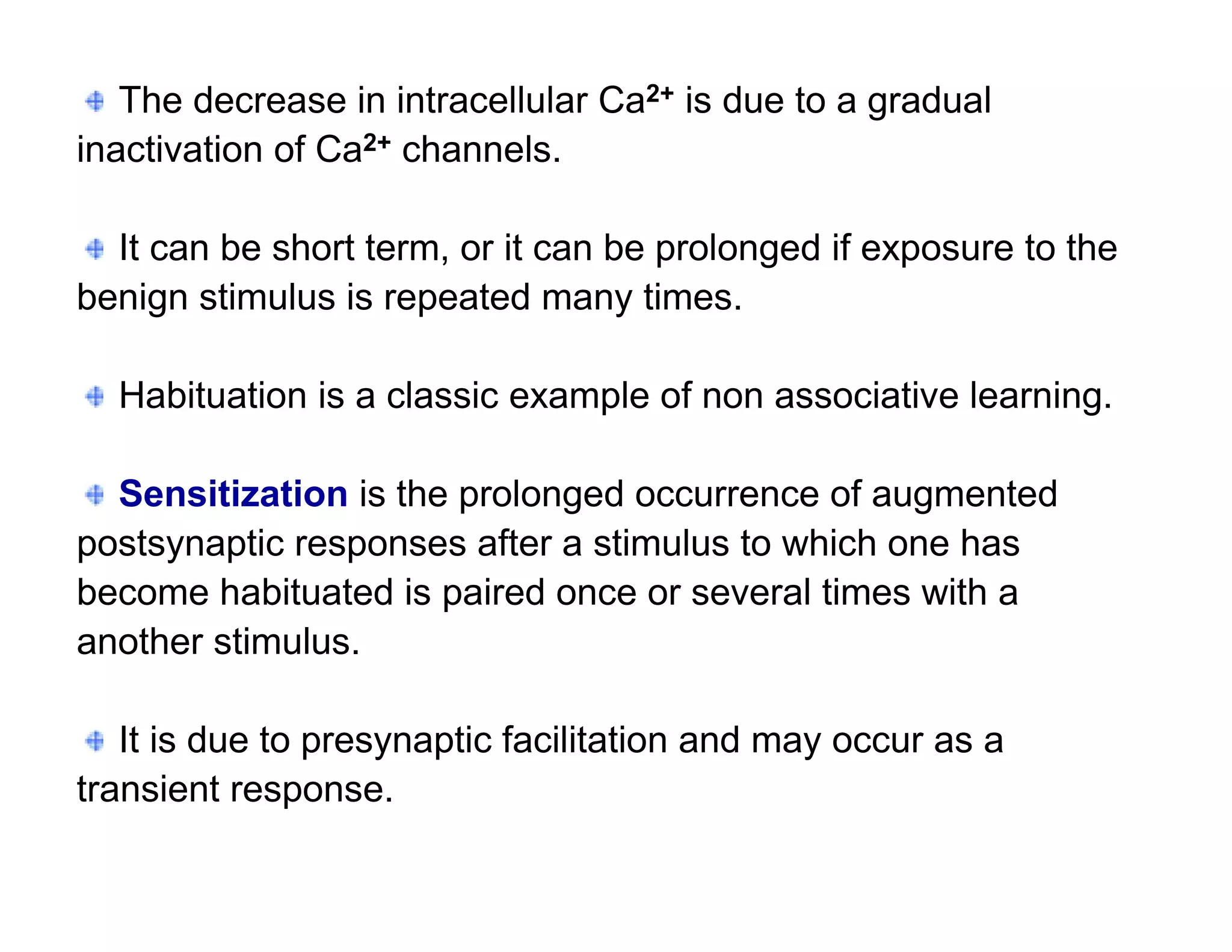 The decrease in intracellular Ca2+ is due to a gradual
inactivation of Ca2+ channels.

  It can be short term, or it can be prolonged if exposure to the
benign stimulus is repeated many times.

  Habituation is a classic example of non associative learning.

  Sensitization is the prolonged occurrence of augmented
postsynaptic responses after a stimulus to which one has
become habituated is paired once or several times with a
another stimulus.

   It is due to presynaptic facilitation and may occur as a
transient response.
 