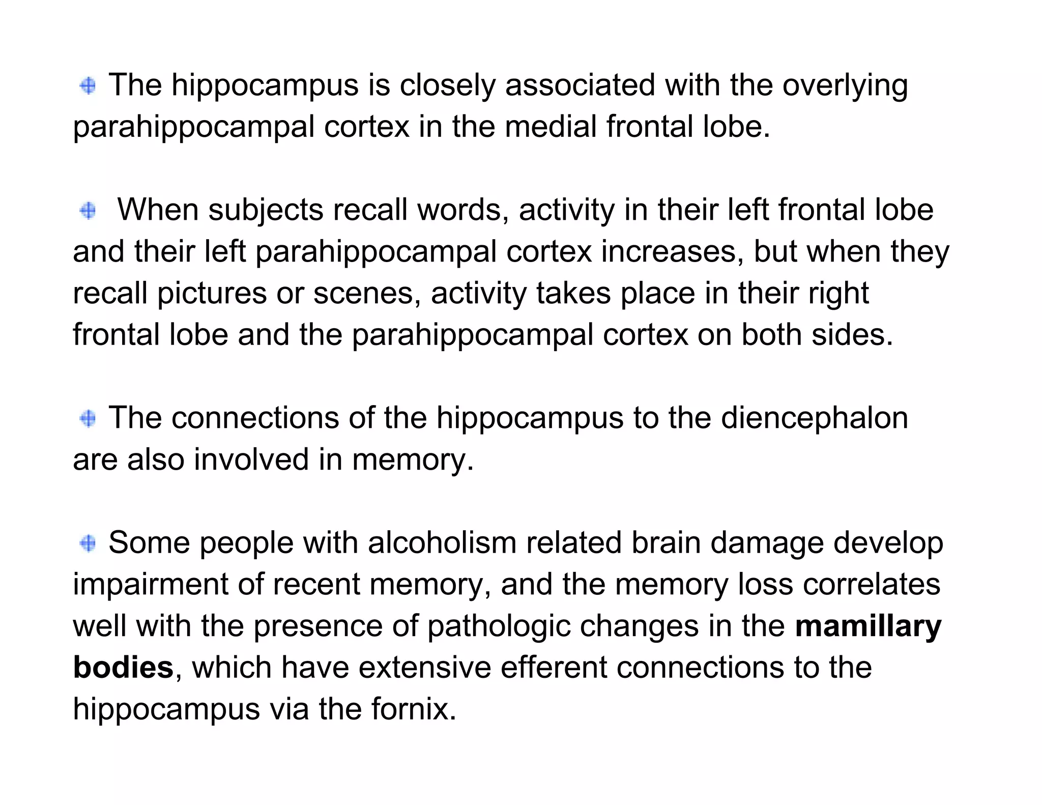 The hippocampus is closely associated with the overlying
parahippocampal cortex in the medial frontal lobe.

   When subjects recall words, activity in their left frontal lobe
and their left parahippocampal cortex increases, but when they
recall pictures or scenes, activity takes place in their right
frontal lobe and the parahippocampal cortex on both sides.

  The connections of the hippocampus to the diencephalon
are also involved in memory.

   Some people with alcoholism related brain damage develop
impairment of recent memory, and the memory loss correlates
well with the presence of pathologic changes in the mamillary
bodies, which have extensive efferent connections to the
hippocampus via the fornix.
 