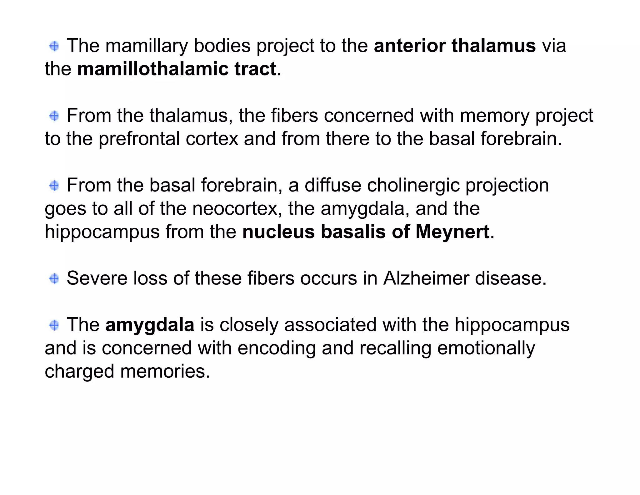 The mamillary bodies project to the anterior thalamus via
the mamillothalamic tract.

   From the thalamus, the fibers concerned with memory project
to the prefrontal cortex and from there to the basal forebrain.

   From the basal forebrain, a diffuse cholinergic projection
goes to all of the neocortex, the amygdala, and the
hippocampus from the nucleus basalis of Meynert.

  Severe loss of these fibers occurs in Alzheimer disease.

  The amygdala is closely associated with the hippocampus
and is concerned with encoding and recalling emotionally
charged memories.
 