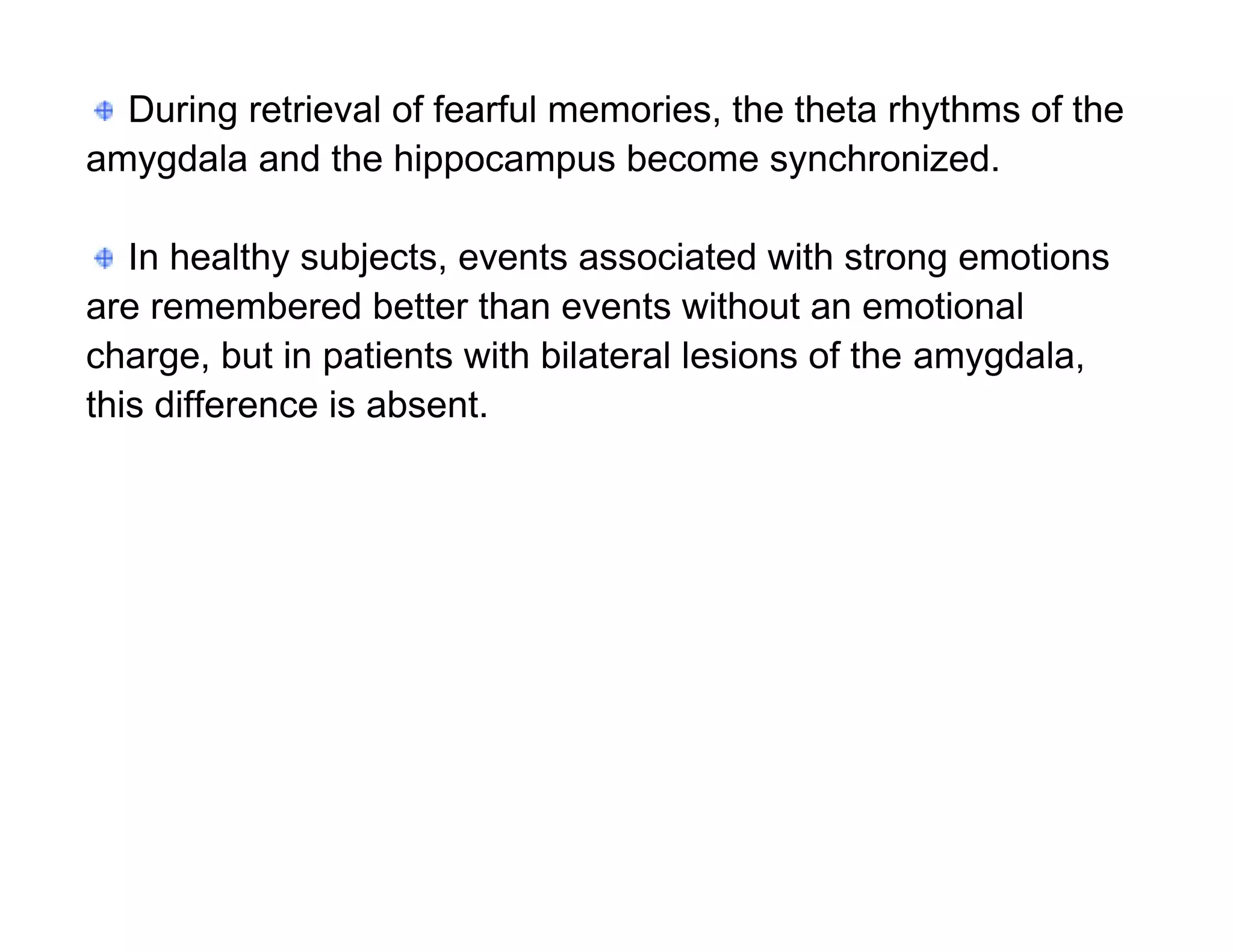 During retrieval of fearful memories, the theta rhythms of the
amygdala and the hippocampus become synchronized.

   In healthy subjects, events associated with strong emotions
are remembered better than events without an emotional
charge, but in patients with bilateral lesions of the amygdala,
this difference is absent.
 